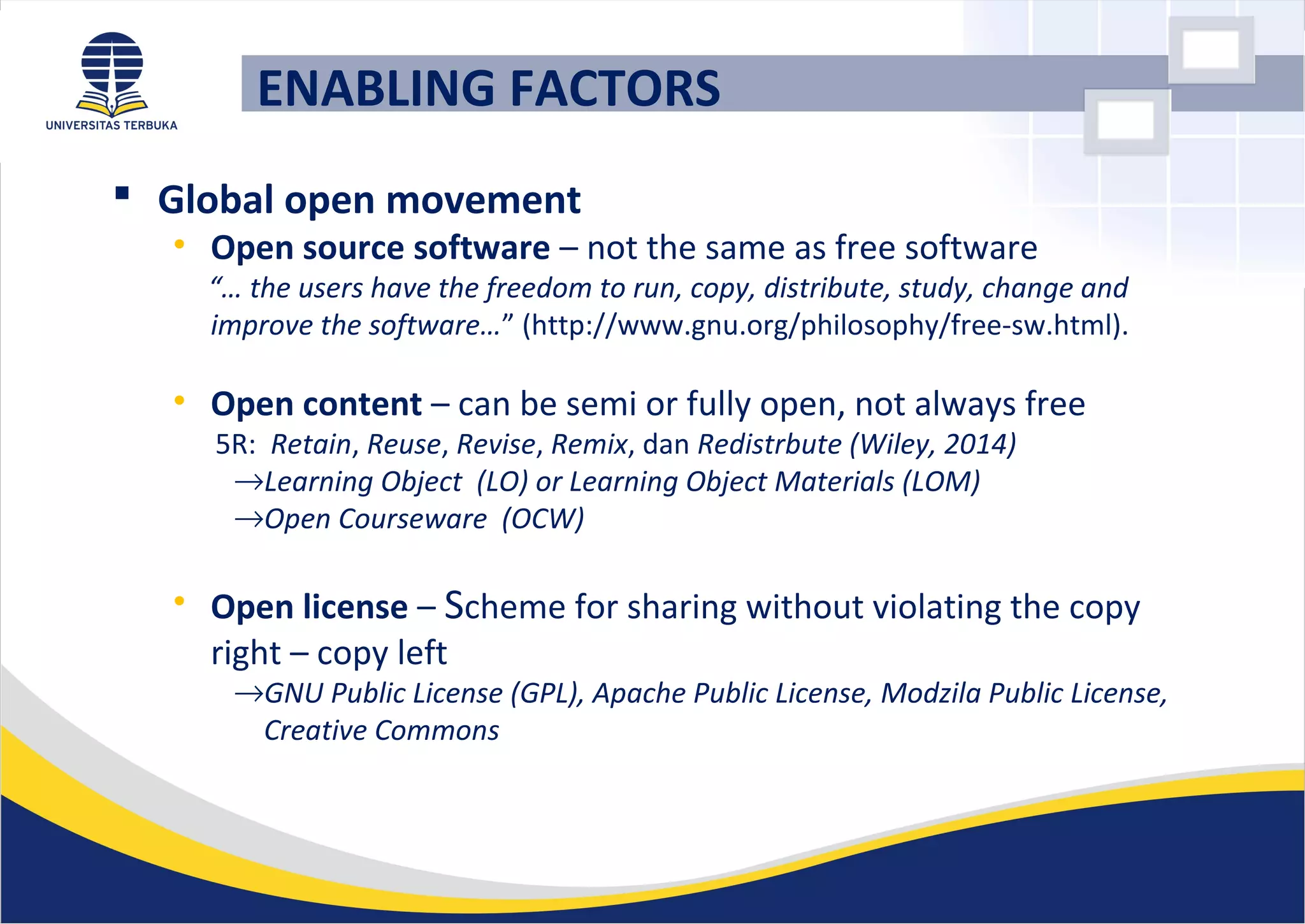  Global open movement
• Open source software – not the same as free software
“… the users have the freedom to run, copy, distribute, study, change and
improve the software…” (http://www.gnu.org/philosophy/free-sw.html).
• Open content – can be semi or fully open, not always free
5R: Retain, Reuse, Revise, Remix, dan Redistrbute (Wiley, 2014)
→Learning Object (LO) or Learning Object Materials (LOM)
→Open Courseware (OCW)
• Open license – Scheme for sharing without violating the copy
right – copy left
→GNU Public License (GPL), Apache Public License, Modzila Public License,
Creative Commons
ENABLING FACTORS
 