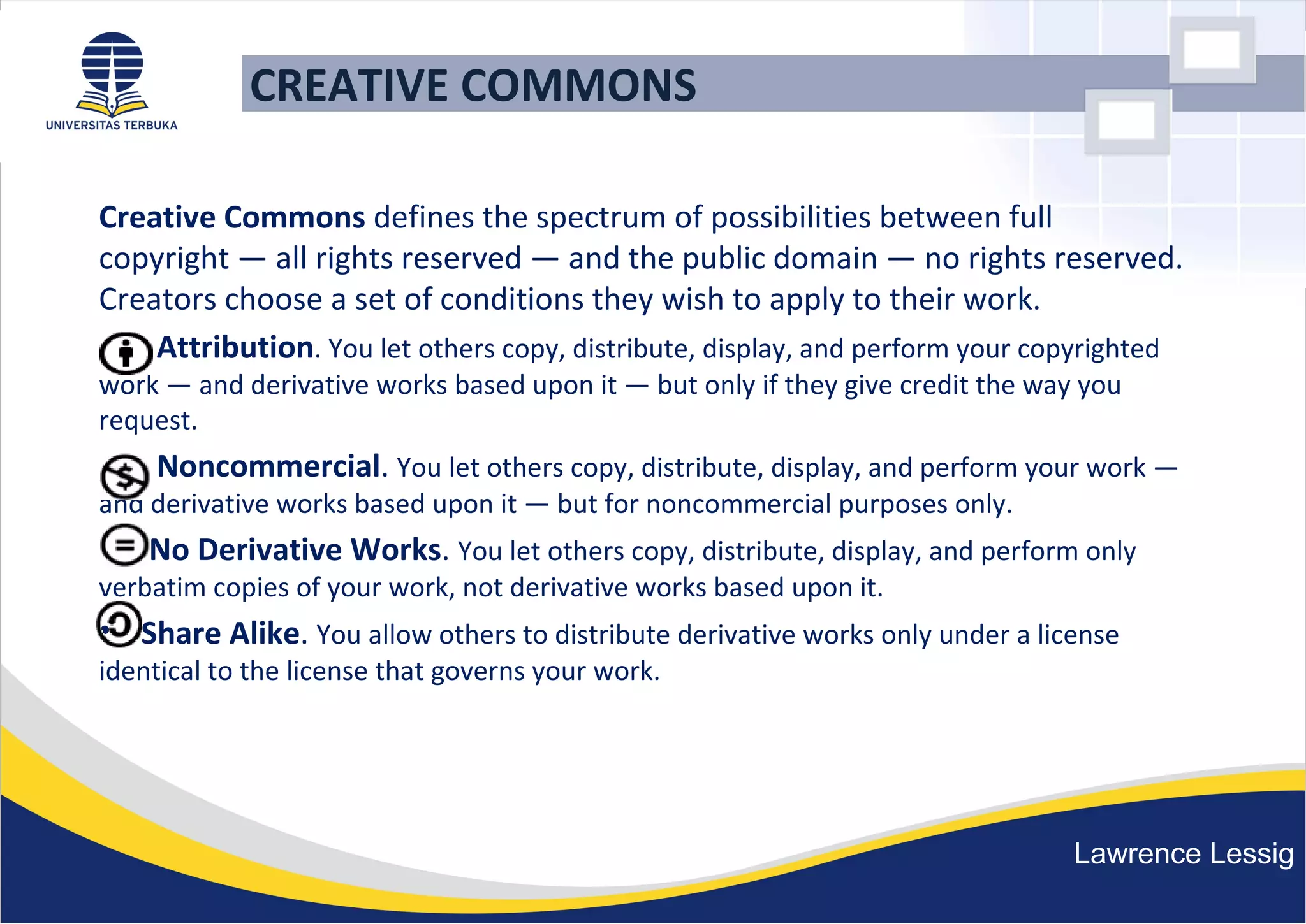 CREATIVE COMMONS
Creative Commons defines the spectrum of possibilities between full
copyright — all rights reserved — and the public domain — no rights reserved.
Creators choose a set of conditions they wish to apply to their work.
• Attribution. You let others copy, distribute, display, and perform your copyrighted
work — and derivative works based upon it — but only if they give credit the way you
request.
• Noncommercial. You let others copy, distribute, display, and perform your work —
and derivative works based upon it — but for noncommercial purposes only.
• No Derivative Works. You let others copy, distribute, display, and perform only
verbatim copies of your work, not derivative works based upon it.
• Share Alike. You allow others to distribute derivative works only under a license
identical to the license that governs your work.
Lawrence Lessig
 