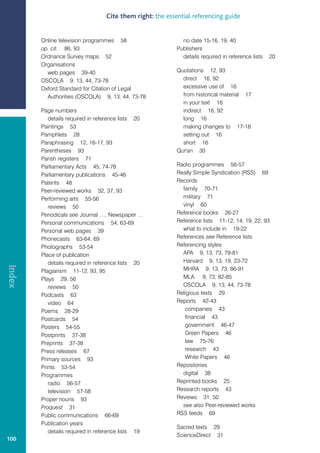 Cite them right: the essential referencing guide


        Online television programmes 58                      no date 15-16, 19, 40
        op. cit. 86, 93                                    Publishers
        Ordnance Survey maps 52                              details required in reference lists   20
        Organisations
          web pages 39-40                                  Quotations 12, 93
        OSCOLA 9, 13, 44, 73-78                              direct 16, 92
        Oxford Standard for Citation of Legal                excessive use of 16
          Authorities (OSCOLA) 9, 13, 44, 73-78              from historical material 17
                                                             in your text 16
        Page numbers                                         indirect 16, 92
           details required in reference lists 20            long 16
        Paintings 53                                         making changes to 17-18
        Pamphlets 28                                         setting out 16
        Paraphrasing 12, 16-17, 93                           short 16
        Parentheses 93                                     Qur'an 30
        Parish registers 71
        Parliamentary Acts 45, 74-78                       Radio programmes 56-57
        Parliamentary publications 45-46                   Really Simple Syndication (RSS) 69
        Patents 48                                         Records
        Peer-reviewed works 32, 37, 93                       family 70-71
        Performing arts 55-56                                military 71
           reviews 50                                        vinyl 60
        Periodicals see Journal …, Newspaper …             Reference books 26-27
        Personal communications 54, 63-69                  Reference lists 11-12, 14, 19, 22, 93
        Personal web pages 39                                what to include in 19-22
        Phonecasts 63-64, 69                               References see Reference lists
        Photographs 53-54                                  Referencing styles
        Place of publication                                 APA 9, 13, 73, 79-81
           details required in reference lists 20            Harvard 9, 13, 19, 23-72
Index




        Plagiarism 11-12, 93, 95                             MHRA 9, 13, 73, 86-91
        Plays 29, 56                                         MLA 9, 73, 82-85
           reviews 50                                        OSCOLA 9, 13, 44, 73-78
        Podcasts 63                                        Religious texts 29
           video 64                                        Reports 42-43
        Poems 28-29                                           companies 43
        Postcards 54                                          financial 43
        Posters 54-55                                         government 46-47
        Postprints 37-38                                      Green Papers 46
        Preprints 37-38                                       law 75-76
        Press releases 67                                     research 43
        Primary sources 93                                    White Papers 46
        Prints 53-54                                       Repositories
        Programmes                                           digital 38
           radio 56-57                                     Reprinted books 25
           television 57-58                                Research reports 43
        Proper nouns 93                                    Reviews 31, 50
        Proquest 31                                          see also Peer-reviewed works
        Public communications 66-69                        RSS feeds 69
        Publication years
                                                           Sacred texts 29
           details required in reference lists 19
                                                           ScienceDirect 31
100
 