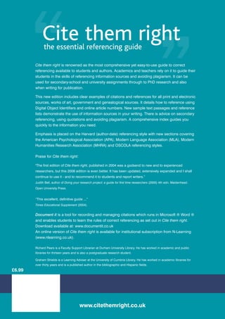 Cite them right
              the essential referencing guide

        Cite them right is renowned as the most comprehensive yet easy-to-use guide to correct
        referencing available to students and authors. Academics and teachers rely on it to guide their
        students in the skills of referencing information sources and avoiding plagiarism. It can be
        used for secondary-school and university assignments through to PhD research and also
        when writing for publication.

        This new edition includes clear examples of citations and references for all print and electronic
        sources, works of art, government and genealogical sources. It details how to reference using
        Digital Object Identifiers and online article numbers. New sample text passages and reference
        lists demonstrate the use of information sources in your writing. There is advice on secondary
        referencing, using quotations and avoiding plagiarism. A comprehensive index guides you
        quickly to the information you need.

        Emphasis is placed on the Harvard (author-date) referencing style with new sections covering
        the American Psychological Association (APA), Modern Language Association (MLA), Modern
        Humanities Research Association (MHRA) and OSCOLA referencing styles.

        Praise for Cite them right:

        The first edition of Cite them right, published in 2004 was a godsend to new and to experienced
        researchers, but this 2008 edition is even better. It has been updated, extensively expanded and I shall
        continue to use it - and to recommend it to students and report writers.”
        Judith Bell, author of Doing your research project: a guide for first time researchers (2005) 4th edn. Maidenhead:
        Open University Press.


        “This excellent, definitive guide ...”
        Times Educational Supplement (2004).


        Document it is a tool for recording and managing citations which runs in Microsoft ® Word ®
        and enables students to learn the rules of correct referencing as set out in Cite them right.
        Download available at: www.documentit.co.uk
        An online version of Cite them right is available for institutional subscription from N-Learning
        (www.nlearning.co.uk).

        Richard Pears is a Faculty Support Librarian at Durham University Library. He has worked in academic and public
        libraries for thirteen years and is also a postgraduate research student.

        Graham Shields is a Learning Adviser at the University of Cumbria Library. He has worked in academic libraries for
        over thirty years and is a published author in the bibliographic and Hispanic fields.
£6.99




                                         www.citethemright.co.uk
 