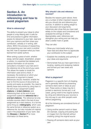Cite them right: the essential referencing guide


Section A. An                                    Why should I cite and reference
                                                 sources?
introduction to
referencing and how to                           Besides the reasons given above, there
                                                 are a number of other important reasons
avoid plagiarism                                 why you should cite and reference your
                                                 sources. In addition to adding weight to
                                                 your discussion and arguments,
What is referencing?                             references also show that you have read
The ability to present your ideas to other       widely on the subject and considered and
people is a key lifelong skill. It calls for     analysed the writings of others.
time and practice to gather information,         Appropriately used, references can
assess its relevance to your task, read and      strengthen your writing and can help you
form your opinions and then share your           attain a better mark or grade.
contribution, verbally or in writing, with       They can also:
others. Within the process of researching
and presenting your own work is another          • Show your tutor/reader what you
key skill: how to represent what you have          have read and allow them to appreciate
learned from earlier authors.                      your contribution to the subject

When writing a piece of work, whether            • Establish the credibility and authority of




                                                                                                Referencing and avoiding plagiarism
essay, seminar paper, dissertation, project        your ideas and arguments
or article, it is essential that detailed and
precise information on all sources               • Demonstrate that you have spent time in
consulted is included in your text and in          locating, reading and analysing material
the reference list at the end of your work.        and formed your own views and
This allows the reader to locate the               opinions
information used and to check, if
necessary, the evidence on which your
discussion or argument is based.                 What is plagiarism?
References should, therefore, enable the
user to find the source of documents as          Plagiarism is a specific form of cheating
quickly and easily as possible. You need to      and is generally defined as presenting
identify these documents by citing them in       someone else's work or ideas as your
the text of your assignment (called              own. These works or ideas may be in
citations or in-text citations) and              printed or electronic format and, in all
referencing them at the end of your              cases, giving credit to the original authors
assignment (called the reference list or         by citing and referencing your sources is
end-text citations). The reference list only     the only way to use other people's work
includes sources cited in the text of your       without plagiarising.
assignment as in-text citations. It is not the   All of the following are considered forms of
same thing as a bibliography, which uses         plagiarism:
the same format or reference system as a
reference list, but also includes all material   • Using another person's work or ideas
used in the preparation of your work. See          (for example, copying and pasting text
the Glossary in Section F for more                 or images from the Internet) without
information on these terms.                        crediting (citing) the original source

                                                 • Passing off someone else's work as your
                                                   own
                                                                                                             11
 