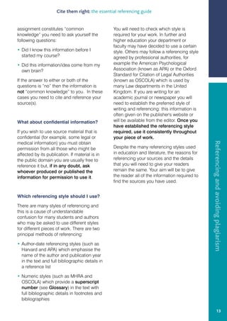 Cite them right: the essential referencing guide


assignment constitutes “common                    You will need to check which style is
knowledge” you need to ask yourself the           required for your work. In further and
following questions:                              higher education your department or
                                                  faculty may have decided to use a certain
• Did I know this information before I            style. Others may follow a referencing style
  started my course?                              agreed by professional authorities, for
• Did this information/idea come from my          example the American Psychological
  own brain?                                      Association (known as APA) or the Oxford
                                                  Standard for Citation of Legal Authorities
If the answer to either or both of the            (known as OSCOLA) which is used by
questions is “no” then the information is         many Law departments in the United
not “common knowledge” to you. In these           Kingdom. If you are writing for an
cases you need to cite and reference your         academic journal or newspaper you will
source(s).                                        need to establish the preferred style of
                                                  writing and referencing: this information is
                                                  often given on the publisher's website or
What about confidential information?              will be available from the editor. Once you
                                                  have established the referencing style
If you wish to use source material that is        required, use it consistently throughout
confidential (for example, some legal or          your piece of work.




                                                                                                  Referencing and avoiding plagiarism
medical information) you must obtain
permission from all those who might be            Despite the many referencing styles used
affected by its publication. If material is in    in education and literature, the reasons for
the public domain you are usually free to         referencing your sources and the details
reference it but, if in any doubt, ask            that you will need to give your readers
whoever produced or published the                 remain the same. Your aim will be to give
information for permission to use it.             the reader all of the information required to
                                                  find the sources you have used.


Which referencing style should I use?

There are many styles of referencing and
this is a cause of understandable
confusion for many students and authors
who may be asked to use different styles
for different pieces of work. There are two
principal methods of referencing:

• Author-date referencing styles (such as
  Harvard and APA) which emphasise the
  name of the author and publication year
  in the text and full bibliographic details in
  a reference list

• Numeric styles (such as MHRA and
  OSCOLA) which provide a superscript
  number (see Glossary) in the text with
  full bibliographic details in footnotes and
  bibliographies

                                                                                                               13
 