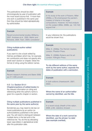 Cite them right: the essential referencing guide


The publications should be cited                Example
chronologically by year of publication with
the most recent source first. If more than      In his study of the work of Rubens, Miller
one work is published in the same year          (2006a, p.18) emphasised the painter's
then they should be listed alphabetically       mastery of drama in his larger
by author/editor.                               compositions. However, his final analysis
                                                on this subject (Miller, 2006b, pp. 143-152)
                                                argued that …

Example

Recent environmental studies (Williams,         In your reference list, the publications
2007; Andrews et al., 2005; Martin and          would be shown thus:
Richards, 2004; Town, 2004) considered ...

                                                Example
Citing multiple-author edited
publications                                    Miller, S. (2006a) The Flemish masters.
                                                London: Phaidon Press.
If you want to cite a book edited by
Holmes and Baker which has, for example,        Miller, S. (2006b) Rubens and his art.
                                                London: Killington Press.




                                                                                               Setting out citations and quotations
ten contributors and does not specify who
wrote each section or chapter, follow the
format of citing using the editors' names.
                                                To cite different editions of the same
                                                work by the same author, separate the
Example                                         dates of publication with a semicolon.

Recent research (Holmes and Baker 2008,
pp.411-428) proved …                            Example

                                                In both editions (Hawksworth, 2007;
N.B. See Section D1.6 -                         2002) …
Chapters/sections of edited books for
the relevant information on citing and
referencing when the author's name is           Where the name of an author/editor
given for a specific chapter or section.        cannot by identified, use the title.



Citing multiple publications published in       Example
the same year by the same author(s)
                                                In a recent study (Health of the nation,
Sometimes you may need to cite two (or          2008, p.94), statistics showed …
more) publications by an author (or
authors/editors) published in the same
year. You will need to distinguish between      Where the date of a work cannot be
multiple items in the text and in the           identified, use the phrase 'no date'
reference list. You do this by allocating       (see example overleaf).
lower case letters in alphabetical order
after the publication date.
                                                                                                            15
 