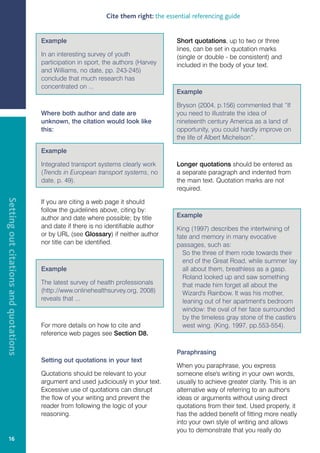 Cite them right: the essential referencing guide


                                       Example                                          Short quotations, up to two or three
                                                                                        lines, can be set in quotation marks
                                       In an interesting survey of youth                (single or double - be consistent) and
                                       participation in sport, the authors (Harvey      included in the body of your text.
                                       and Williams, no date, pp. 243-245)
                                       conclude that much research has
                                       concentrated on ...
                                                                                        Example

                                                                                        Bryson (2004, p.156) commented that “If
                                       Where both author and date are                   you need to illustrate the idea of
                                       unknown, the citation would look like            nineteenth century America as a land of
                                       this:                                            opportunity, you could hardly improve on
                                                                                        the life of Albert Michelson”.

                                       Example

                                       Integrated transport systems clearly work        Longer quotations should be entered as
                                       (Trends in European transport systems, no        a separate paragraph and indented from
                                       date, p. 49).                                    the main text. Quotation marks are not
                                                                                        required.
Setting out citations and quotations




                                       If you are citing a web page it should
                                       follow the guidelines above, citing by:
                                       author and date where possible; by title         Example
                                       and date if there is no identifiable author      King (1997) describes the intertwining of
                                       or by URL (see Glossary) if neither author       fate and memory in many evocative
                                       nor title can be identified.                     passages, such as:
                                                                                          So the three of them rode towards their
                                                                                          end of the Great Road, while summer lay
                                       Example                                            all about them, breathless as a gasp.
                                                                                          Roland looked up and saw something
                                       The latest survey of health professionals          that made him forget all about the
                                       (http://www.onlinehealthsurvey.org, 2008)          Wizard's Rainbow. It was his mother,
                                       reveals that ...                                   leaning out of her apartment's bedroom
                                                                                          window: the oval of her face surrounded
                                                                                          by the timeless gray stone of the castle's
                                       For more details on how to cite and                west wing. (King, 1997, pp.553-554).
                                       reference web pages see Section D8.

                                                                                        Paraphrasing
                                       Setting out quotations in your text
                                                                                        When you paraphrase, you express
                                       Quotations should be relevant to your            someone else's writing in your own words,
                                       argument and used judiciously in your text.      usually to achieve greater clarity. This is an
                                       Excessive use of quotations can disrupt          alternative way of referring to an author's
                                       the flow of your writing and prevent the         ideas or arguments without using direct
                                       reader from following the logic of your          quotations from their text. Used properly, it
                                       reasoning.                                       has the added benefit of fitting more neatly
                                                                                        into your own style of writing and allows
                                                                                        you to demonstrate that you really do
     16
 