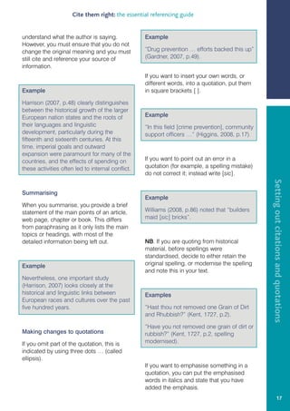 Cite them right: the essential referencing guide


understand what the author is saying.              Example
However, you must ensure that you do not
change the original meaning and you must           “Drug prevention … efforts backed this up”
still cite and reference your source of            (Gardner, 2007, p.49).
information.
                                                   If you want to insert your own words, or
                                                   different words, into a quotation, put them
Example                                            in square brackets [ ].

Harrison (2007, p.48) clearly distinguishes
between the historical growth of the larger
European nation states and the roots of            Example
their languages and linguistic                     “In this field [crime prevention], community
development, particularly during the               support officers …” (Higgins, 2008, p.17).
fifteenth and sixteenth centuries. At this
time, imperial goals and outward
expansion were paramount for many of the
countries, and the effects of spending on          If you want to point out an error in a
these activities often led to internal conflict.   quotation (for example, a spelling mistake)
                                                   do not correct it; instead write [sic].




                                                                                                  Setting out citations and quotations
Summarising
                                                   Example
When you summarise, you provide a brief
statement of the main points of an article,        Williams (2008, p.86) noted that “builders
web page, chapter or book. This differs            maid [sic] bricks”.
from paraphrasing as it only lists the main
topics or headings, with most of the
detailed information being left out.               NB. If you are quoting from historical
                                                   material, before spellings were
                                                   standardised, decide to either retain the
Example                                            original spelling, or modernise the spelling
                                                   and note this in your text.
Nevertheless, one important study
(Harrison, 2007) looks closely at the
historical and linguistic links between            Examples
European races and cultures over the past
five hundred years.                                “Hast thou not removed one Grain of Dirt
                                                   and Rhubbish?” (Kent, 1727, p.2).

                                                   “Have you not removed one grain of dirt or
Making changes to quotations                       rubbish?” (Kent, 1727, p.2, spelling
If you omit part of the quotation, this is         modernised).
indicated by using three dots … (called
ellipsis).
                                                   If you want to emphasise something in a
                                                   quotation, you can put the emphasised
                                                   words in italics and state that you have
                                                   added the emphasis.
                                                                                                               17
 