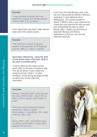 Cite them right: the essential referencing guide


                                       Example                                             If you have only read Murray's work, then
                                                                                           you can only provide full details of Murray's
                                       “Large numbers of women are more                    publication in your reference list or
                                       prepared to support eco-friendly projects”          bibliography. You cannot include full
                                       (Denby, 2006, p.78, my italics).                    details of White's work in your reference list
                                                                                           unless you have read his/her work yourself
                                                                                           and corroborated the facts to which
                                       If the original text uses italics, state that the   Murray refers. Ideally, you should try to
                                       italics are in the original source.                 read both Murray's and White's
                                                                                           publications so that you can cite and
                                                                                           reference both fully.
                                       Example

                                       “The dictionary is based on rigorous
                                       analysis of the grammar of the language”
                                       (Soanes, 2004, p.2, italics in original).



                                       Secondary referencing - citing the work
                                       of one author when it has been cited in
Setting out citations and quotations




                                       the work of another author

                                       In some cases you will read a source
                                       which refers to the work of someone else.
                                       This can be shown in your citation by
                                       using the phrase “cited in” or other
                                       variations, and by giving the page number
                                       on which your source cited that
                                       information.



                                       Examples

                                       Murray's conclusion (2007, p.82) supports
                                       the views of White (2001, cited in Murray,
                                       2007, p. 82) on genetic abnormalities in
                                       crops.


                                       There was further evidence to support
                                       researchers' views on genetic
                                       abnormalities in crops (White, 2001, cited
                                       in Murray, 2007, p.82).


                                       Murray (2007, p.82), citing White's views
                                       on genetic abnormalities in crops (2001),
                                       supports the view that ...


     18
 