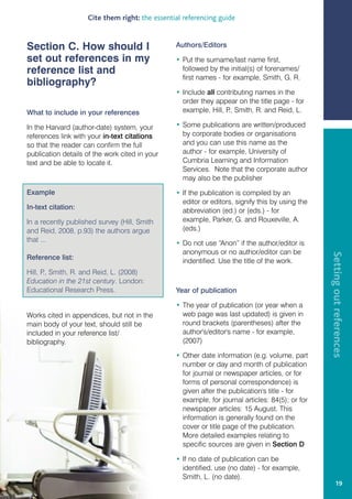 Cite them right: the essential referencing guide


Section C. How should I                         Authors/Editors

set out references in my                        • Put the surname/last name first,
reference list and                                followed by the initial(s) of forenames/
                                                  first names - for example, Smith, G. R.
bibliography?
                                                • Include all contributing names in the
                                                  order they appear on the title page - for
What to include in your references                example, Hill, P Smith, R. and Reid, L.
                                                                  .,

In the Harvard (author-date) system, your       • Some publications are written/produced
references link with your in-text citations       by corporate bodies or organisations
so that the reader can confirm the full           and you can use this name as the
publication details of the work cited in your     author - for example, University of
text and be able to locate it.                    Cumbria Learning and Information
                                                  Services. Note that the corporate author
                                                  may also be the publisher

Example                                         • If the publication is compiled by an
                                                  editor or editors, signify this by using the
In-text citation:                                 abbreviation (ed.) or (eds.) - for
In a recently published survey (Hill, Smith       example, Parker, G. and Rouxeville, A.
and Reid, 2008, p.93) the authors argue           (eds.)
that ...                                        • Do not use “Anon” if the author/editor is
                                                  anonymous or no author/editor can be




                                                                                                 Setting out references
Reference list:                                   indentified. Use the title of the work.
Hill, P Smith, R. and Reid, L. (2008)
       .,
Education in the 21st century. London:
Educational Research Press.                     Year of publication

                                                • The year of publication (or year when a
Works cited in appendices, but not in the         web page was last updated) is given in
main body of your text, should still be           round brackets (parentheses) after the
included in your reference list/                  author's/editor's name - for example,
bibliography.                                     (2007)

                                                • Other date information (e.g. volume, part
                                                  number or day and month of publication
                                                  for journal or newspaper articles, or for
                                                  forms of personal correspondence) is
                                                  given after the publication's title - for
                                                  example, for journal articles: 84(5); or for
                                                  newspaper articles: 15 August. This
                                                  information is generally found on the
                                                  cover or title page of the publication.
                                                  More detailed examples relating to
                                                  specific sources are given in Section D

                                                • If no date of publication can be
                                                  identified, use (no date) - for example,
                                                  Smith, L. (no date).
                                                                                                         19
 