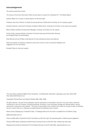 Acknowledgements

The authors would like to thank:

The House of Commons Information Office for permission to quote from Factsheet G17: The Official Report;

Graham Walton for his work on earlier editions of Cite them right;

Professor Jane Core, Director of Library & Learning Services, Northumbria University, for her ongoing support;

Christine Colcomb, Learning Co-ordinator, Academic Skills Centre, University of Cumbria, for her advice and support;

Marion Nuttall, Academic Enhancement Manager, University of Cumbria, for her support;

Emma Cooke, Learning Adviser, University of Cumbria Learning and Information Services,
and Elizabeth Pears for proofreading;

Peter Bennett and Lee Phillips at Stonebrook for their professional advice and patience;

Staff and students at academic institutions around the country for their constructive feedback and
suggestions for the new edition;

Elizabeth Pears for help and support.




This new edition published 2008 by Pear Tree Books, 13 Ashfield Rise, Whickham, Newcastle upon Tyne, NE16 4PN.
http://www.citethemright.co.uk

Copyright© Richard Pears and Graham Shields 2004, 2005, 2008.

All rights reserved. No part of this publication may be reproduced or transmitted in any form or by any means, electronic,
mechanical or yet to be invented, including photocopy, recording, or any information storage and retrieval system, without
permission in writing from the publisher. This book is sold subject to the condition that it shall not, by way of trade or otherwise,
be lent, re-sold, hired out or otherwise circulated without the publisher's prior consent.

British Library Cataloguing in Publication Data. A Catalogue Record for this book is available from the British Library.

ISBN 978-0-9551216-1-6

Previous 2005 edition published by Pear Tree Books as Cite them right: the essential guide to referencing and plagiarism.

Previous 2004 edition published by Northumbria University Press as Cite them right: referencing made easy.

Designed and printed by Stonebrook Print & Design Services Ltd (0191) 263 3302. www.stonebrook.co.uk
 