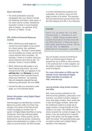 Cite them right: the essential referencing guide


Issue information                               a number identifying the publisher, the
                                                publication, the volume, issue and first
• For serial publications (journals,            page number of an article. This example
  newspapers etc.) you need to include          from the Astronomical Journal shows how
  the following information, when given, in     the DOI replaces the URL in the reference:
  the order volume number, followed by
  issue/part number in round brackets,
  date or season - for example, 87(3),
  Summer; or 238(3), 19 July.                   Example

                                                Horch, E.P van Altena, W.F., Cyr, W.M.,
                                                           .,
                                                Kinsman-Smith, L., Srivastava, A. and
URL (Uniform/Universal Resource                 Zhou, J. (2008) 'Charge-coupled device
Locator)                                        speckle observations of binary stars with
                                                the WIYN telescope. V. Measures during
• When referencing a web page you               2001-2006', Astronomical Journal, 136, pp.
  include the same details as you would         312-322. DOI: 10.1088/0004-
  for a book (author, title, publisher/         6256/136/1/312 (Accessed: 7 July 2008).
  producer etc.). Similarly, if some details
  are not available you simply use the next
  unique element that is provided - for
  example, if there is no author noted you      You can locate a source by entering its
  would reference (and cite) by title - for     DOI in an Internet search engine. At
  example, Trends in tourism (2008)..           present the use of DOIs is more common
                                                in the sciences than in other subjects, but
• When referencing web pages or any             the system is likely to expand in future to




                                                                                                Setting out references
  other Internet documents you must             cover all subjects.
  include the full URL as it appears in the
  address bar (see Glossary) to avoid           For more information on DOIs see the
  any confusion when someone tries to           website of the International Digital
  check your reference - for example,           Object Identifier Foundation at
  http://en.wikipedia.org/wiki/Harvard_         http://www.doi.org/
  referencing (Accessed: 28 June 2008)

• Include the date you accessed a web           Journal articles using article numbers
  page, as in the example above.                and DOIs

                                                With many journals published on the
Online information using Digital Object         Internet some publishers, particularly in the
Identifiers (DOIs)                              sciences, use article numbers instead of
                                                issue and page numbers. Each article has
Internet pages are identified by a Uniform      a new set of page numbers, rather than
Resource Locator (URL) but these may            the traditional model of a single set of
change if the owner of the Internet site        page numbers running through all of the
moves the pages to another host. A              articles in an issue. The reference to the
system of Digital Object Identifiers is being   article includes the number of pages in the
introduced, which tag individual digital        article. If you are quoting from a specific
(online) sources. These sources can be          page in the article, use the page number
anything from journal articles, conference      within the article. The example below uses
papers and presentations to videos. In the      an article number and a Digital Object
case of a journal article, the DOI includes     Identifier in the reference:
                                                                                                        21
 