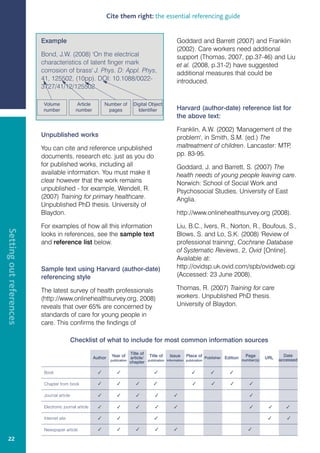 Cite them right: the essential referencing guide


                         Example                                                                             Goddard and Barrett (2007) and Franklin
                                                                                                             (2002). Care workers need additional
                         Bond, J.W. (2008) 'On the electrical                                                support (Thomas, 2007, pp.37-46) and Liu
                         characteristics of latent finger mark                                               et al. (2008, p.31-2) have suggested
                         corrosion of brass' J. Phys. D: Appl. Phys,                                         additional measures that could be
                         41, 125502, (10pp). DOI: 10.1088/0022-                                              introduced.
                         3727/41/12/125502

                         Volume               Article         Number of          Digital Object
                         number              number            pages               Identifier                Harvard (author-date) reference list for
                                                                                                             the above text:

                                                                                                             Franklin, A.W. (2002) 'Management of the
                         Unpublished works                                                                   problem', in Smith, S.M. (ed.) The
                         You can cite and reference unpublished                                              maltreatment of children. Lancaster: MTP,
                         documents, research etc. just as you do                                             pp. 83-95.
                         for published works, including all                                                  Goddard, J. and Barrett, S. (2007) The
                         available information. You must make it                                             health needs of young people leaving care.
                         clear however that the work remains                                                 Norwich: School of Social Work and
                         unpublished - for example, Wendell, R.                                              Psychosocial Studies, University of East
                         (2007) Training for primary healthcare.                                             Anglia.
                         Unpublished PhD thesis. University of
                         Blaydon.                                                                            http://www.onlinehealthsurvey.org (2008).

                         For examples of how all this information                                            Liu, B.C., Ivers, R., Norton, R., Boufous, S.,
Setting out references




                         looks in references, see the sample text                                            Blows, S. and Lo, S.K. (2008) 'Review of
                         and reference list below.                                                           professional training', Cochrane Database
                                                                                                             of Systematic Reviews, 2, Ovid [Online].
                                                                                                             Available at:
                         Sample text using Harvard (author-date)                                             http://ovidsp.uk.ovid.com/spb/ovidweb.cgi
                         referencing style                                                                   (Accessed: 23 June 2008).

                         The latest survey of health professionals                                           Thomas, R. (2007) Training for care
                         (http://www.onlinehealthsurvey.org, 2008)                                           workers. Unpublished PhD thesis.
                         reveals that over 65% are concerned by                                              University of Blaydon.
                         standards of care for young people in
                         care. This confirms the findings of

                                            Checklist of what to include for most common information sources
                                                                                Title of
                                                                  Year of                  Title of      Issue     Place of Publisher Edition    Page               Date
                                                        Author                  article/                                                                    URL   accessed
                                                                  publication              publication information publication                  number(s)
                                                                                chapter

                          Book                                                                                                     

                          Chapter from book                                                                                                  

                          Journal article                                                                                                      

                          Electronic journal article                                                                                                          

                          Internet site                                                                                                                          

                          Newspaper article                                                                                                   

   22
 