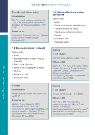 Cite them right: the essential referencing guide


                            Example: book with no author                       1.3 Historical books in online
                                                                               collections
                            In-text citation:
                                                                               Citation order:
                            The Percy tomb has been described as
                            “one of the master-pieces of medieval              • Author
                            European art” (Treasures of Britain, 1990,         • Year of publication (in round brackets)
                            p.84).
                                                                               • Title of publication (in italics)
                            Reference list:                                    • Title of online collection (in italics)
                            Treasures of Britain and treasures of Ireland      • [Online]
                            (1990) London: Reader's Digest                     • Available at: URL
                            Association Ltd.
                                                                               • (Accessed: date)


                            1.2 Electronic books (e-books)
                                                                               Example
                            Citation order:
                                                                               In-text citation:
                            • Author
                            • Year of publication of book (in round            Adam's measured plans, (Adam, 1764) …
                              brackets)                                        Reference list:
                            • Title of book (in italics)
                                                                               Adam, R. (1764) Ruins of the palace of the
Harvard referencing style




                            • Name of e-book collection (in italics)           Emperor Diocletian at Spalatro in Dalmatia.
                            • [Online]                                         Eighteenth Century Collections Online
                                                                               [Online]. Available at:
                            • Available at: URL
                                                                               http://galenet.galegroup.com/servlet/ECCO
                            • (Accessed: date)                                 (Accessed: 2 June 2008).



                            Example                                            Example
                            In-text citation:                                  In-text citation:
                            In their analysis Graham and Marvin (2001,         An early contribution by Henry (1823) …
                            pp.36-92) …
                                                                               Reference list:
                            Reference list:
                                                                               Henry, W. (1823) The elements of
                            Graham, S. and Marvin, S. (2001)                   experimental chemistry. Google Books
                            Splintering urbanism: networked                    [Online]. Available at:
                            infrastructures, technological mobilities and      http://books.google.com/books?id=shcAA
                            the urban condition. NetLibrary [Online].          AAAQAAJdq=chemistrylr=as_brr=1
                            Available at: http://www.netlibrary.com            (Accessed: 2 June 2008).
                            (Accessed: 23 June 2008).




   24
 