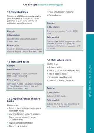 Cite them right: the essential referencing guide


1.4 Reprint editions                              • Place of publication: Publisher

For reprints of old books, usually only the       • Page reference
year of the original publication (not the
publisher) is given along with the full
publication facts of the reprint.                 Example

                                                  In-text citation:

Example                                           The view proposed by Franklin (2002,
                                                  p.88) …
In-text citation:
                                                  Reference list:
One of the first critics of obfuscation
(David, 1968) …                                   Franklin, A.W. (2002) 'Management of the
                                                  problem', in Smith, S.M. (ed.) The
Reference list:                                   maltreatment of children. Lancaster: MTP,
David, M. (1968) Towards honesty in public        pp. 83-95.
relations. Reprint, London: B.Y. Jove, 1990.



                                                  1.7 Multi-volume works
1.5 Translated books
                                                  Citation order:




                                                                                               Harvard referencing style
Example
                                                  • Author or editor
In-text citation:                                 • Year of publication (in round brackets)
In his biography of Bach, Schweitzer              • Title of book (in italics)
(1911, p.32) considered …
                                                  • Volumes (in round brackets)
Reference list:                                   • Place of publication: Publisher
Schweitzer, A. (1911) J.S. Bach. Translated
by Ernest Newman. Reprint, New York:
Dover Publications, 1966.                         Example

                                                  In-text citation:

                                                  Butcher's (1961) guide …
1.6 Chapters/sections of edited
                                                  Reference list:
books
                                                  Butcher, R. (1961) A new British flora. (2
Citation order:
                                                  vols.) London: Leonard Hill.
• Author of the chapter/section (surname
  followed by initials)
• Year of publication (in round brackets)
• Title of chapter/section (in single
  quotation marks)
• 'in' plus author/editor of book
• Title of book (in italics)
                                                                                                        25
 