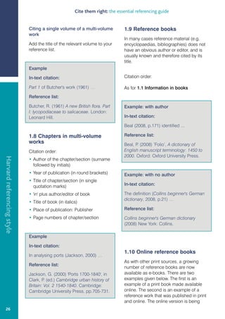 Cite them right: the essential referencing guide


                            Citing a single volume of a multi-volume           1.9 Reference books
                            work
                                                                               In many cases reference material (e.g.
                            Add the title of the relevant volume to your       encyclopaedias, bibliographies) does not
                            reference list.                                    have an obvious author or editor, and is
                                                                               usually known and therefore cited by its
                                                                               title.
                            Example

                            In-text citation:                                  Citation order:

                            Part 1 of Butcher's work (1961) …                  As for 1.1 Information in books
                            Reference list:

                            Butcher, R. (1961) A new British flora. Part       Example: with author
                            I: lycopodiaceae to salicaceae. London:
                            Leonard Hill.                                      In-text citation:

                                                                               Beal (2008, p.171) identified ...

                            1.8 Chapters in multi-volume                       Reference list:
                            works                                              Beal, P (2008) ’Folio’, A dictionary of
                                                                                      .
                            Citation order:                                    English manuscript terminology: 1450 to
                                                                               2000. Oxford: Oxford University Press.
Harvard referencing style




                            • Author of the chapter/section (surname
                              followed by initials)
                            • Year of publication (in round brackets)          Example: with no author
                            • Title of chapter/section (in single
                              quotation marks)                                 In-text citation:

                            • 'in' plus author/editor of book                  The definition (Collins beginner's German
                                                                               dictionary, 2008, p.21) …
                            • Title of book (in italics)
                            • Place of publication: Publisher                  Reference list:
                            • Page numbers of chapter/section                  Collins beginner's German dictionary
                                                                               (2008) New York: Collins.

                            Example

                            In-text citation:
                                                                               1.10 Online reference books
                            In analysing ports (Jackson, 2000) …
                                                                               As with other print sources, a growing
                            Reference list:
                                                                               number of reference books are now
                            Jackson, G. (2000) 'Ports 1700-1840', in           available as e-books. There are two
                            Clark, P (ed.) Cambridge urban history of
                                     .                                         examples given below. The first is an
                            Britain: Vol. 2 1540-1840. Cambridge:              example of a print book made available
                            Cambridge University Press, pp.705-731.            online. The second is an example of a
                                                                               reference work that was published in print
                                                                               and online. The online version is being
   26
 
