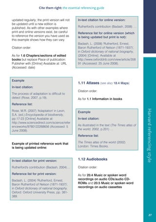 Cite them right: the essential referencing guide


updated regularly; the print version will not    In-text citation for online version:
be updated until a new edition is
published. As with other examples where          Rutherford's contribution (Badash, 2008) …
print and online versions exist, be careful      Reference list for online version (which
to reference the version you have used as        is being updated but print is not):
this example shows how they can vary.
                                                 Badash, L. (2008) 'Rutherford, Ernest,
Citation order:                                  Baron Rutherford of Nelson (1871-1937)',
                                                 in Oxford dictionary of national biography,
As for 1.6 Chapters/sections of edited           (2004) [Online]. Available at
books but replace Place of publication:          http://www.oxforddnb.com/view/article/358
Publisher with [Online] Available at: URL        91 (Accessed: 25 June 2008).
(Accessed: date)



Example
                                                 1.11 Atlases (see also 18.4 Maps)
In-text citation:
                                                 Citation order:
The process of adaptation is difficult to
detect (Rose, 2007, p.19).                       As for 1.1 Information in books
Reference list:




                                                                                                  Harvard referencing style
Rose, M.R. (2007) 'Adaptation' in Levin,         Example
S.A. (ed.) Encyclopedia of biodiversity,
pp.17-23 [Online] Available at:                  In-text citation:
http://www.sciencedirect.com/science/refer
enceworks/9780122268656 (Accessed: 5             As illustrated in the text (The Times atlas of
June 2008).                                      the world, 2002, p.201) …

                                                 Reference list:

Example of printed reference work that           The Times atlas of the world (2002)
is being updated online:                         London: Times Books.



In-text citation for print version:              1.12 Audiobooks

Rutherford's contribution (Badash, 2004)…        Citation order:

Reference list for print version:                As for 20.4 Music or spoken word
Badash, L. (2004) 'Rutherford, Ernest,           recordings on audio CDs/audio CD-
Baron Rutherford of Nelson (1871-1937)',         ROMs and 20.5 Music or spoken word
in Oxford dictionary of national biography.      recordings on audio cassettes
Oxford: Oxford University Press, pp. 381-
389.




                                                                                                           27
 