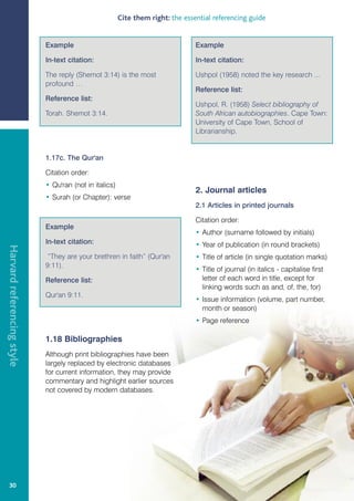 Cite them right: the essential referencing guide


                            Example                                              Example

                            In-text citation:                                    In-text citation:

                            The reply (Shemot 3:14) is the most                  Ushpol (1958) noted the key research ...
                            profound …
                                                                                 Reference list:
                            Reference list:
                                                                                 Ushpol, R. (1958) Select bibliography of
                            Torah. Shemot 3:14.                                  South African autobiographies. Cape Town:
                                                                                 University of Cape Town, School of
                                                                                 Librarianship.


                            1.17c. The Qur'an

                            Citation order:
                            • Qu'ran (not in italics)
                                                                                 2. Journal articles
                            • Surah (or Chapter): verse
                                                                                 2.1 Articles in printed journals

                                                                                 Citation order:
                            Example
                                                                                 • Author (surname followed by initials)
                            In-text citation:                                    • Year of publication (in round brackets)
Harvard referencing style




                             “They are your brethren in faith” (Qur'an           • Title of article (in single quotation marks)
                            9:11).
                                                                                 • Title of journal (in italics - capitalise first
                            Reference list:                                        letter of each word in title, except for
                                                                                   linking words such as and, of, the, for)
                            Qur'an 9:11.
                                                                                 • Issue information (volume, part number,
                                                                                   month or season)
                                                                                 • Page reference

                            1.18 Bibliographies
                            Although print bibliographies have been
                            largely replaced by electronic databases
                            for current information, they may provide
                            commentary and highlight earlier sources
                            not covered by modern databases.




   30
 