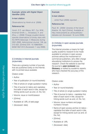 Cite them right: the essential referencing guide


                            Example: article with Digital Object               Example
                            Identifier (DOI)
                                                                               In-text citation:
                            In-text citation:
                                                                               … whilst Pauli (2008) reported …
                            Observations by Horsh et al. (2008) …
                                                                               Reference list:
                            Reference list:
                                                                               Pauli, M.. (2008) 'Libraries of the future',
                            Horsh, E.P van Altena, W.F., Cyr, W.M.,
                                       .,                                      Ariadne, 55, April [Online]. Available at:
                            Kinsman-Smith, L., Srivastava, A. and              http://www.ariadne.ac.uk/issue55/jisc-
                            Zhou, J. (2008) 'Charge-coupled device             debates-rpt/ (Accessed: 16 June 2008).
                            speckle observations of binary stars with
                            the WIYN telescope. V. Measures during
                            2001-2006', Astronomical Journal, 136, pp.         2.4 Articles in open access journals
                            312-322. [Online] DOI: 10.1088/0004-               (e-journals)
                            6256/136/1/312 (Accessed: 7 July 2008).
                                                                               The Internet provides a means for high
                                                                               quality academic research to be made
                                                                               available to scholars in open access
                                                                               archives without the involvement of
                            2.3 Articles in Internet journals                  commercial publishers, who often charge
                            (e-journals)                                       educational institutions to access the
                                                                               research. Check the website to see that
                            There are a growing number of journals             the journal is peer-reviewed (see
Harvard referencing style




                            that are published solely on the Internet,         Glossary) or edited by academic experts
                            with no printed issue available.                   who have checked the accuracy of the
                            Citation order:                                    research.

                            • Author
                            • Year of publication (in round brackets)          Citation order:
                            • Title of article (in single quotation marks)     • Author
                            • Title of journal (in italics and capitalise      • Year (in round brackets)
                              first letter of each word in title, except for
                              linking words such as and, of, the, for)         • Title of article (in single quotation marks)

                            • Volume, issue or month/season                    • Title of journal (in italics - capitalise first
                                                                                 letter of each word in title, except for
                            • [Online]                                           linking words such as and, of, the, for)
                            • Available at: URL of web page                    • Volume, issue numbers and page
                            • (Accessed: date)                                   numbers if known
                                                                               • Name of open access archive (in italics -
                                                                                 capitalise first letter of each word in title,
                                                                                 except for linking words such as and, of,
                                                                                 the, for)
                                                                               • [Online]
                                                                               • Available at: URL
                                                                               • (Accessed: date)

   32
 