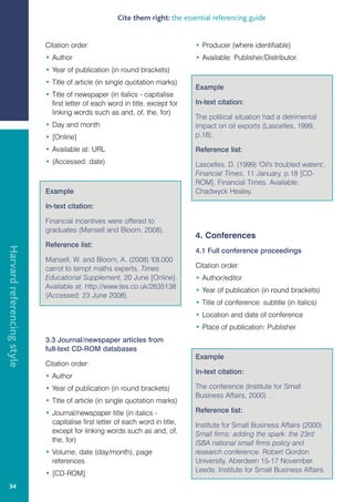 Cite them right: the essential referencing guide


                            Citation order:                                    • Producer (where identifiable)
                            • Author                                           • Available: Publisher/Distributor.
                            • Year of publication (in round brackets)
                            • Title of article (in single quotation marks)
                                                                               Example
                            • Title of newspaper (in italics - capitalise
                              first letter of each word in title, except for   In-text citation:
                              linking words such as and, of, the, for)
                                                                               The political situation had a detrimental
                            • Day and month                                    impact on oil exports (Lascelles, 1999,
                            • [Online]                                         p.18).

                            • Available at: URL                                Reference list:
                            • (Accessed: date)                                 Lascelles, D. (1999) 'Oil's troubled waters',
                                                                               Financial Times, 11 January, p.18 [CD-
                                                                               ROM]. Financial Times. Available:
                            Example                                            Chadwyck Healey.

                            In-text citation:

                            Financial incentives were offered to
                            graduates (Mansell and Bloom, 2008).
                                                                               4. Conferences
                            Reference list:
Harvard referencing style




                                                                               4.1 Full conference proceedings
                            Mansell, W. and Bloom, A. (2008) '£8,000
                            carrot to tempt maths experts, Times               Citation order:
                            Educational Supplement, 20 June [Online].          • Author/editor
                            Available at: http://www.tes.co.uk/2635138
                                                                               • Year of publication (in round brackets)
                            (Accessed: 23 June 2008).
                                                                               • Title of conference: subtitle (in italics)
                                                                               • Location and date of conference
                                                                               • Place of publication: Publisher
                            3.3 Journal/newspaper articles from
                            full-text CD-ROM databases
                                                                               Example
                            Citation order:
                                                                               In-text citation:
                            • Author
                            • Year of publication (in round brackets)          The conference (Institute for Small
                                                                               Business Affairs, 2000) …
                            • Title of article (in single quotation marks)
                            • Journal/newspaper title (in italics -            Reference list:
                              capitalise first letter of each word in title,   Institute for Small Business Affairs (2000)
                              except for linking words such as and, of,        Small firms: adding the spark: the 23rd
                              the, for)                                        ISBA national small firms policy and
                            • Volume, date (day/month), page                   research conference. Robert Gordon
                              references                                       University, Aberdeen 15-17 November.
                            • [CD-ROM]                                         Leeds: Institute for Small Business Affairs.

   34
 