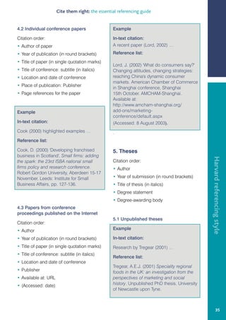 Cite them right: the essential referencing guide


4.2 Individual conference papers                  Example

Citation order:                                   In-text citation:
• Author of paper                                 A recent paper (Lord, 2002) …
• Year of publication (in round brackets)         Reference list:
• Title of paper (in single quotation marks)
                                                  Lord, J. (2002) 'What do consumers say?'
• Title of conference: subtitle (in italics)      Changing attitudes, changing strategies:
• Location and date of conference                 reaching China's dynamic consumer
                                                  markets. American Chamber of Commerce
• Place of publication: Publisher
                                                  in Shanghai conference, Shanghai
• Page references for the paper                   15th October. AMCHAM-Shanghai.
                                                  Available at:
                                                  http://www.amcham-shanghai.org/
Example                                           add-ons/marketing-
                                                  conference/default.aspx
In-text citation:                                 (Accessed: 8 August 2003).
Cook (2000) highlighted examples …                .
Reference list:

Cook, D. (2000) 'Developing franchised            5. Theses
business in Scotland', Small firms: adding




                                                                                                Harvard referencing style
the spark: the 23rd ISBA national small           Citation order:
firms policy and research conference.             • Author
Robert Gordon University, Aberdeen 15-17
November. Leeds: Institute for Small              • Year of submission (in round brackets)
Business Affairs, pp. 127-136.                    • Title of thesis (in italics)
                                                  • Degree statement
                                                  • Degree-awarding body
4.3 Papers from conference
proceedings published on the Internet
                                                  5.1 Unpublished theses
Citation order:
• Author                                          Example

• Year of publication (in round brackets)         In-text citation:
• Title of paper (in single quotation marks)      Research by Tregear (2001) …
• Title of conference: subtitle (in italics)
                                                  Reference list:
• Location and date of conference
                                                  Tregear, A.E.J. (2001) Speciality regional
• Publisher                                       foods in the UK: an investigation from the
• Available at: URL                               perspectives of marketing and social
• (Accessed: date)                                history. Unpublished PhD thesis. University
                                                  of Newcastle upon Tyne.



                                                                                                         35
 