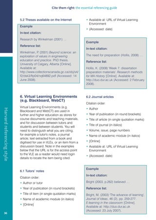 Cite them right: the essential referencing guide


                            5.2 Theses available on the Internet             • Available at: URL of Virtual Learning
                                                                               Environment
                            Example
                                                                             • (Accessed: date)
                            In-text citation:

                            Research by Winkelman (2001) …
                                                                             Example
                            Reference list:
                                                                             In-text citation:
                            Winkelman, P (2001) Beyond science: an
                                          .
                            exploration of values in engineering             The need for preparation (Hollis, 2008) …
                            education and practice. PhD thesis.              Reference list:
                            University of Calgary, Alberta [Online].
                            Available at:                                    Hollis, K. (2008) 'Week 7: dissertation
                            http://www.collectionscanada.gc.ca/obj/s4/       preparation materials'. Research methods
                            f2/dsk3/ftp04/nq64892.pdf (Accessed: 14          for MA History [Online]. Available at:
                            June 2008).                                      http://duo.dur.ac.uk (Accessed: 2 February
                                                                             2008).



                            6. Virtual Learning Environments                 6.2 Journal articles
                            (e.g. Blackboard, WebCT)
                                                                             Citation order:
                            Virtual Learning Environments (e.g.
Harvard referencing style




                                                                             • Author
                            Blackboard and WebCT) are used in
                            further and higher education as stores for       • Year of publication (in round brackets)
                            course documents and teaching materials,         • Title of article (in single quotation marks)
                            and for discussion between tutors and
                                                                             • Title of journal (in italics)
                            students and between students. You will
                            need to distinguish what you are citing,         • Volume, issue, page numbers
                            for example a tutor's notes, a journal           • Name of academic module (in italics)
                            article, text extracted from a book and
                            digitised for use in VLEs, or an item from a     • [Online]
                            discussion board. Note in the examples           • Available at: URL of Virtual Learning
                            below that the URL is for the access point         Environment
                            to the VLE as a reader would need login
                                                                             • (Accessed: date)
                            details to locate the item being cited.


                                                                             Example
                            6.1 Tutors’ notes
                                                                             In-text citation:
                            Citation order:
                            • Author or tutor                                Bright (2003, p.262) believed …

                            • Year of publication (in round brackets)        Reference list:
                            • Title of item (in single quotation marks)      Bright, M. (2003) 'The advance of learning',
                            • Name of academic module (in italics)           Journal of Ideas, 46 (2), pp. 259-277.
                                                                             E-learning in the classroom [Online].
                            • [Online]
                                                                             Available at: http://duo.dur.ac.uk
                                                                             (Accessed: 23 July 2007).
   36
 