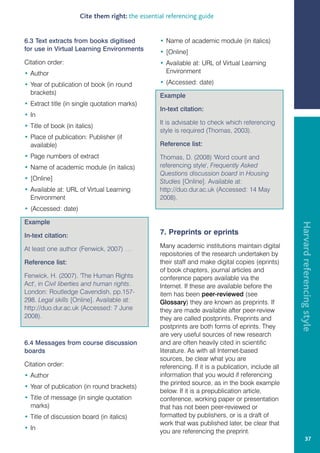 Cite them right: the essential referencing guide


6.3 Text extracts from books digitised            • Name of academic module (in italics)
for use in Virtual Learning Environments          • [Online]
Citation order:                                   • Available at: URL of Virtual Learning
• Author                                            Environment

• Year of publication of book (in round           • (Accessed: date)
  brackets)                                       Example
• Extract title (in single quotation marks)
                                                  In-text citation:
• In
                                                  It is advisable to check which referencing
• Title of book (in italics)
                                                  style is required (Thomas, 2003).
• Place of publication: Publisher (if
  available)                                      Reference list:
• Page numbers of extract                         Thomas, D. (2008) 'Word count and
• Name of academic module (in italics)            referencing style', Frequently Asked
                                                  Questions discussion board in Housing
• [Online]                                        Studies [Online]. Available at:
• Available at: URL of Virtual Learning           http://duo.dur.ac.uk (Accessed: 14 May
  Environment                                     2008).
• (Accessed: date)

Example




                                                                                                     Harvard referencing style
In-text citation:                                 7. Preprints or eprints

At least one author (Fenwick, 2007) …             Many academic institutions maintain digital
                                                  repositories of the research undertaken by
Reference list:                                   their staff and make digital copies (eprints)
                                                  of book chapters, journal articles and
Fenwick, H. (2007). 'The Human Rights             conference papers available via the
Act', in Civil liberties and human rights.        Internet. If these are available before the
London: Routledge Cavendish, pp.157-              item has been peer-reviewed (see
298. Legal skills [Online]. Available at:         Glossary) they are known as preprints. If
http://duo.dur.ac.uk (Accessed: 7 June            they are made available after peer-review
2008).                                            they are called postprints. Preprints and
                                                  postprints are both forms of eprints. They
                                                  are very useful sources of new research
6.4 Messages from course discussion               and are often heavily cited in scientific
boards                                            literature. As with all Internet-based
                                                  sources, be clear what you are
Citation order:                                   referencing. If it is a publication, include all
• Author                                          information that you would if referencing
                                                  the printed source, as in the book example
• Year of publication (in round brackets)
                                                  below. If it is a prepublication article,
• Title of message (in single quotation           conference, working paper or presentation
  marks)                                          that has not been peer-reviewed or
• Title of discussion board (in italics)          formatted by publishers, or is a draft of
                                                  work that was published later, be clear that
• In
                                                  you are referencing the preprint.
                                                                                                              37
 