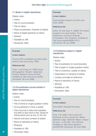 Cite them right: the essential referencing guide


                            7.1 Books in digital repositories                  Example

                            Citation order:                                    In-text citation:
                            • Author                                           Canal surface research by Dohm and
                            • Year (in round brackets)                         Zube (2008) …
                            • Title (in italics)                               Reference list:
                            • Place of publication: Publisher (if stated)
                                                                               Dohm, M. and Zube, S. (2008) 'The implicit
                            • Name of digital repository (in italics)          equation of a canal surface'. To be
                            • [Online]                                         published in Journal of Symbolic
                                                                               Computation. Arxiv [Preprint]. Available at:
                            • Available at: URL                                http://arxiv.org/abs/0806.4127v1
                            • (Accessed: date)                                 (Accessed: 29 June 2008).



                            Example                                            7.3 Conference papers in digital
                                                                               repositories
                            In-text citation:
                                                                               Citation order:
                            Previous PhD candidates provided useful
                            advice (Cook and Crang, 1995).                     • Author
                                                                               • Year of publication (in round brackets)
                            Reference list:
Harvard referencing style




                                                                               • Title of paper (in single quotation marks)
                            Cook, I. and Crang, M. (1995) Doing
                                                                               • Title of conference: subtitle (in italics)
                            ethnographies. Norwich: Geobooks.
                            Durham Research Online [Online].                   • Organisation or company (if stated)
                            Available at: http://dro.dur.ac.uk/202/            • Location and date of conference
                            (Accessed: 29 June 2008).
                                                                               • Name of repository (in italics)
                                                                               • [Online]
                            7.2 Pre-publication journal articles in            • Available at: URL
                            digital repositories
                                                                               • (Accessed: date)
                            Citation order:
                            • Author
                                                                               Example
                            • Year (in round brackets)
                            • Title of article (in single quotation marks)     In-text citation:

                            • To be published in (if this is stated)           Price (2001) disputed the theory …
                            • Title of journal (in italics and capitalise      Reference list:
                              first letter of each word in title, except for
                              linking words such as and, of, the, for)         Price, P B. (2001) 'Life in solid ice?'
                                                                                       .
                                                                               Workshop on life in ancient ice, Westin
                            • Volume and issue numbers (if stated)
                                                                               Salishan Lodge, Gleneden Beach, Oregon,
                            • Name of repository (in italics)                  30 June - 2 July 2001. Arxiv [Online].
                            • [Preprint]                                       Available at: http://arxiv.org/abs/q-
                                                                               bio/0507004 (Accessed: 30 June 2008).
                            • Available at: URL
   38                       • (Accessed: date)
 