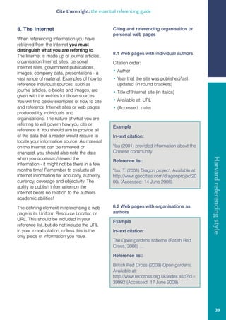 Cite them right: the essential referencing guide


8. The Internet                                 Citing and referencing organisation or
                                                personal web pages
When referencing information you have
retrieved from the Internet you must
distinguish what you are referring to.
                                                8.1 Web pages with individual authors
The Internet is made up of journal articles,
organisation Internet sites, personal           Citation order:
Internet sites, government publications,
images, company data, presentations - a         • Author
vast range of material. Examples of how to      • Year that the site was published/last
reference individual sources, such as             updated (in round brackets)
journal articles, e-books and images, are       • Title of Internet site (in italics)
given with the entries for those sources.
You will find below examples of how to cite     • Available at: URL
and reference Internet sites or web pages       • (Accessed: date)
produced by individuals and
organisations. The nature of what you are
referring to will govern how you cite or
                                                Example
reference it. You should aim to provide all
of the data that a reader would require to      In-text citation:
locate your information source. As material
on the Internet can be removed or               Yau (2001) provided information about the
changed, you should also note the date          Chinese community.




                                                                                               Harvard referencing style
when you accessed/viewed the
                                                Reference list:
information - it might not be there in a few
months time! Remember to evaluate all           Yau, T. (2001) Dragon project. Available at:
Internet information for accuracy, authority,   http://www.geocities.com/dragonproject20
currency, coverage and objectivity. The         00/ (Accessed: 14 June 2008).
ability to publish information on the
Internet bears no relation to the author's
academic abilities!

The defining element in referencing a web       8.2 Web pages with organisations as
page is its Uniform Resource Locator, or        authors
URL. This should be included in your
                                                Example
reference list, but do not include the URL
in your in-text citation, unless this is the    In-text citation:
only piece of information you have.
                                                The Open gardens scheme (British Red
                                                Cross, 2008) …

                                                Reference list:

                                                British Red Cross (2008) Open gardens.
                                                Available at:
                                                http://www.redcross.org.uk/index.asp?id=
                                                39992 (Accessed: 17 June 2008).




                                                                                                        39
 