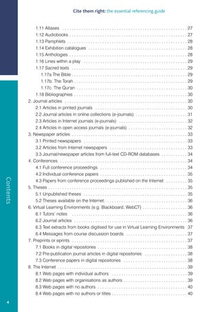Cite them right: the essential referencing guide


               1.11 Atlases . . . . . . . . . . . . . . . . . . . . . . . . . . . . . . . . . . . . . . . . . . . . . . . . . . . . . 27
               1.12 Audiobooks . . . . . . . . . . . . . . . . . . . . . . . . . . . . . . . . . . . . . . . . . . . . . . . . . . 27
               1.13 Pamphlets . . . . . . . . . . . . . . . . . . . . . . . . . . . . . . . . . . . . . . . . . . . . . . . . . . . 28
               1.14 Exhibition catalogues . . . . . . . . . . . . . . . . . . . . . . . . . . . . . . . . . . . . . . . . . . 28
               1.15 Anthologies . . . . . . . . . . . . . . . . . . . . . . . . . . . . . . . . . . . . . . . . . . . . . . . . . . 28
               1.16 Lines within a play . . . . . . . . . . . . . . . . . . . . . . . . . . . . . . . . . . . . . . . . . . . . 29
               1.17 Sacred texts . . . . . . . . . . . . . . . . . . . . . . . . . . . . . . . . . . . . . . . . . . . . . . . . . 29
                   1.17a The Bible . . . . . . . . . . . . . . . . . . . . . . . . . . . . . . . . . . . . . . . . . . . . . . . . . 29
                   1.17b. The Torah . . . . . . . . . . . . . . . . . . . . . . . . . . . . . . . . . . . . . . . . . . . . . . . . 29
                   1.17c. The Qur'an . . . . . . . . . . . . . . . . . . . . . . . . . . . . . . . . . . . . . . . . . . . . . . . 30
               1.18 Bibliographies . . . . . . . . . . . . . . . . . . . . . . . . . . . . . . . . . . . . . . . . . . . . . . . . 30
           2. Journal articles . . . . . . . . . . . . . . . . . . . . . . . . . . . . . . . . . . . . . . . . . . . . . . . . . . . . 30
               2.1 Articles in printed journals . . . . . . . . . . . . . . . . . . . . . . . . . . . . . . . . . . . . . . . 30
               2.2 Journal articles in online collections (e-journals) . . . . . . . . . . . . . . . . . . . . . . 31
               2.3 Articles in Internet journals (e-journals) . . . . . . . . . . . . . . . . . . . . . . . . . . . . . 32
               2.4 Articles in open access journals (e-journals) . . . . . . . . . . . . . . . . . . . . . . . . . 32
           3. Newspaper articles . . . . . . . . . . . . . . . . . . . . . . . . . . . . . . . . . . . . . . . . . . . . . . . . . 33
               3.1 Printed newspapers . . . . . . . . . . . . . . . . . . . . . . . . . . . . . . . . . . . . . . . . . . . . 33
               3.2 Articles from Internet newspapers . . . . . . . . . . . . . . . . . . . . . . . . . . . . . . . . . 33
               3.3 Journal/newspaper articles from full-text CD-ROM databases . . . . . . . . . . . 34
           4. Conferences . . . . . . . . . . . . . . . . . . . . . . . . . . . . . . . . . . . . . . . . . . . . . . . . . . . . . . 34
               4.1 Full conference proceedings . . . . . . . . . . . . . . . . . . . . . . . . . . . . . . . . . . . . . 34
               4.2 Individual conference papers . . . . . . . . . . . . . . . . . . . . . . . . . . . . . . . . . . . . . 35
Contents




               4.3 Papers from conference proceedings published on the Internet . . . . . . . . . 35
           5. Theses . . . . . . . . . . . . . . . . . . . . . . . . . . . . . . . . . . . . . . . . . . . . . . . . . . . . . . . . . . . 35
               5.1 Unpublished theses . . . . . . . . . . . . . . . . . . . . . . . . . . . . . . . . . . . . . . . . . . . . 35
               5.2 Theses available on the Internet: . . . . . . . . . . . . . . . . . . . . . . . . . . . . . . . . . . 36
           6. Virtual Learning Environments (e.g. Blackboard, WebCT) . . . . . . . . . . . . . . . . . . . 36
               6.1 Tutors’ notes . . . . . . . . . . . . . . . . . . . . . . . . . . . . . . . . . . . . . . . . . . . . . . . . . 36
               6.2 Journal articles . . . . . . . . . . . . . . . . . . . . . . . . . . . . . . . . . . . . . . . . . . . . . . . . 36
               6.3 Text extracts from books digitised for use in Virtual Learning Environments 37
               6.4 Messages from course discussion boards . . . . . . . . . . . . . . . . . . . . . . . . . . 37
           7. Preprints or eprints . . . . . . . . . . . . . . . . . . . . . . . . . . . . . . . . . . . . . . . . . . . . . . . . . 37
               7.1 Books in digital repositories . . . . . . . . . . . . . . . . . . . . . . . . . . . . . . . . . . . . . . 38
               7.2 Pre-publication journal articles in digital repositories . . . . . . . . . . . . . . . . . . 38
               7.3 Conference papers in digital repositories . . . . . . . . . . . . . . . . . . . . . . . . . . . 38
           8. The Internet . . . . . . . . . . . . . . . . . . . . . . . . . . . . . . . . . . . . . . . . . . . . . . . . . . . . . . . 39
               8.1 Web pages with individual authors . . . . . . . . . . . . . . . . . . . . . . . . . . . . . . . . 39
               8.2 Web pages with organisations as authors . . . . . . . . . . . . . . . . . . . . . . . . . . . 39
               8.3 Web pages with no authors . . . . . . . . . . . . . . . . . . . . . . . . . . . . . . . . . . . . . . 40
               8.4 Web pages with no authors or titles . . . . . . . . . . . . . . . . . . . . . . . . . . . . . . . . 40
  4
 
