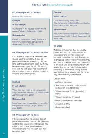 Cite them right: the essential referencing guide


                            8.3 Web pages with no authors                         Example

                            Use the title of the site.                            In-text citation:

                            Example                                               Compression may be required
                                                                                  (http://www.newmediarepublic.com/dvideo
                            In-text citation:                                     /compression.html, no date).
                            Illustrations of the houses can be found              Reference list:
                            online (Palladio's Italian villas, 2005).
                                                                                  http://www.newmediarepublic.com/dvideo/
                            Reference list:                                       compression.html (no date) (Accessed: 14
                            Palladio's Italian villas (2005) Available at:        June 2008).
                            http://www.boglewood.com/palladio/
                            (Accessed: 2 June 2008).
                                                                                  8.6 Blogs

                                                                                  Weblogs, or 'blogs' as they are usually
                            8.4 Web pages with no authors or titles               called, are produced by individuals and
                                                                                  organisations to provide updates on
                            If no author or title can be identified, you          issues of interest or concern. Beware that
                            should use the site's URL. It may be                  as blogs are someone's opinions they may
                            possible to truncate a very long URL, so              not provide objective, reasoned discussion
                            long as the route remains clear, but it may           of an issue. Use blogs in conjunction with
                            be necessary to give the full URL even in             reputable sources. Note that due to the
Harvard referencing style




                            your text. If a web page has no author or             informality of the Internet, many authors
                            title you might question whether or not it is         give first names or aliases. Use the name
                            suitable for academic work.                           they have used in your reference.

                                                                                  Citation order:
                            Example                                               • Author of message

                            In-text citation:                                     • Year that the site was published/last
                                                                                    updated (in round brackets)
                            Video files may need to be compressed
                                                                                  • Title of message (in single quotation
                            (http://www.newmediarepublic.com/dvideo
                                                                                    marks)
                            /compression.html, 2008).
                                                                                  • Title of Internet site (in italics)
                            Reference list:
                                                                                  • Day/month of posted message
                            http://www.newmediarepublic.com/dvideo/               • Available at: URL
                            compression.html (2008) (Accessed: 14
                            June 2008).                                           • (Accessed: date)


                            8.5 Web pages with no dates

                            If the web page has no obvious date of
                            publication/revision, use the URL (no date)
                            and the date you accessed the page. You
                            might question how useful undated
                            information is to your research as it may
                            be out of date!
   40
 