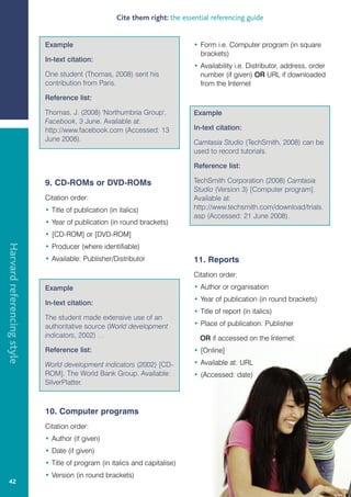 Cite them right: the essential referencing guide


                            Example                                            • Form i.e. Computer program (in square
                                                                                 brackets)
                            In-text citation:
                                                                               • Availability i.e. Distributor, address, order
                            One student (Thomas, 2008) sent his                  number (if given) OR URL if downloaded
                            contribution from Paris.                             from the Internet

                            Reference list:

                            Thomas, J. (2008) 'Northumbria Group',             Example
                            Facebook, 3 June. Available at:
                            http://www.facebook.com (Accessed: 13              In-text citation:
                            June 2008).                                        Camtasia Studio (TechSmith, 2008) can be
                                                                               used to record tutorials.

                                                                               Reference list:

                            9. CD-ROMs or DVD-ROMs                             TechSmith Corporation (2008) Camtasia
                                                                               Studio (Version 3) [Computer program].
                            Citation order:                                    Available at:
                            • Title of publication (in italics)                http://www.techsmith.com/download/trials.
                                                                               asp (Accessed: 21 June 2008).
                            • Year of publication (in round brackets)
                            • [CD-ROM] or [DVD-ROM]
Harvard referencing style




                            • Producer (where identifiable)
                            • Available: Publisher/Distributor                 11. Reports
                                                                               Citation order:
                            Example                                            • Author or organisation
                                                                               • Year of publication (in round brackets)
                            In-text citation:
                                                                               • Title of report (in italics)
                            The student made extensive use of an
                            authoritative source (World development            • Place of publication: Publisher
                            indicators, 2002) …                                  OR if accessed on the Internet:
                            Reference list:                                    • [Online]

                            World development indicators (2002) [CD-           • Available at: URL
                            ROM]. The World Bank Group. Available:             • (Accessed: date)
                            SilverPlatter.



                            10. Computer programs
                            Citation order:
                            • Author (if given)
                            • Date (if given)
                            • Title of program (in italics and capitalise)
                            • Version (in round brackets)
   42
 