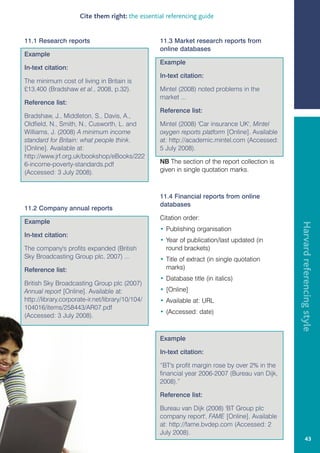 Cite them right: the essential referencing guide


11.1 Research reports                             11.3 Market research reports from
                                                  online databases
Example
                                                  Example
In-text citation:
                                                  In-text citation:
The minimum cost of living in Britain is
£13,400 (Bradshaw et al., 2008, p.32).            Mintel (2008) noted problems in the
                                                  market ...
Reference list:
                                                  Reference list:
Bradshaw, J., Middleton, S., Davis, A.,
Oldfield, N., Smith, N., Cusworth, L. and         Mintel (2008) 'Car insurance UK', Mintel
Williams, J. (2008) A minimum income              oxygen reports platform [Online]. Available
standard for Britain: what people think.          at: http://academic.mintel.com (Accessed:
[Online]. Available at:                           5 July 2008).
http://www.jrf.org.uk/bookshop/eBooks/222
6-income-poverty-standards.pdf                    NB The section of the report collection is
(Accessed: 3 July 2008).                          given in single quotation marks.



                                                  11.4 Financial reports from online
                                                  databases
11.2 Company annual reports
                                                  Citation order:
Example




                                                                                                Harvard referencing style
                                                  • Publishing organisation
In-text citation:
                                                  • Year of publication/last updated (in
The company's profits expanded (British             round brackets)
Sky Broadcasting Group plc, 2007) ...             • Title of extract (in single quotation
Reference list:                                     marks)
                                                  • Database title (in italics)
British Sky Broadcasting Group plc (2007)
Annual report [Online]. Available at:             • [Online]
http://library.corporate-ir.net/library/10/104/   • Available at: URL
104016/items/258443/AR07.pdf
                                                  • (Accessed: date)
(Accessed: 3 July 2008).


                                                  Example

                                                  In-text citation:

                                                  “BT's profit margin rose by over 2% in the
                                                  financial year 2006-2007 (Bureau van Dijk,
                                                  2008).”

                                                  Reference list:

                                                  Bureau van Dijk (2008) 'BT Group plc
                                                  company report', FAME [Online]. Available
                                                  at: http://fame.bvdep.com (Accessed: 2
                                                  July 2008).
                                                                                                         43
 