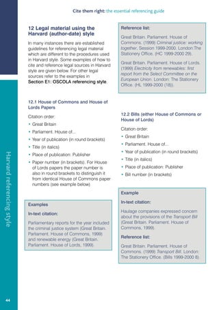 Cite them right: the essential referencing guide


                            12 Legal material using the                     Reference list:
                            Harvard (author-date) style
                                                                            Great Britain. Parliament. House of
                            In many instances there are established         Commons. (1999) Criminal justice: working
                            guidelines for referencing legal material       together, Session 1999-2000. London:The
                            which are different to the procedures used      Stationery Office. (HC 1999-2000 29).
                            in Harvard style. Some examples of how to
                                                                            Great Britain. Parliament. House of Lords.
                            cite and reference legal sources in Harvard
                                                                            (1999) Electricity from renewables: first
                            style are given below. For other legal
                                                                            report from the Select Committee on the
                            sources refer to the examples in
                                                                            European Union. London: The Stationery
                            Section E1: OSCOLA referencing style.
                                                                            Office. (HL 1999-2000 (18)).


                            12.1 House of Commons and House of
                            Lords Papers
                                                                            12.2 Bills (either House of Commons or
                            Citation order:
                                                                            House of Lords)
                            • Great Britain
                                                                            Citation order:
                            • Parliament. House of...
                                                                            • Great Britain
                            • Year of publication (in round brackets)
                                                                            • Parliament. House of...
                            • Title (in italics)
                                                                            • Year of publication (in round brackets)
Harvard referencing style




                            • Place of publication: Publisher
                                                                            • Title (in italics)
                            • Paper number (in brackets). For House
                              of Lords papers the paper number is           • Place of publication: Publisher
                              also in round brackets to distinguish it      • Bill number (in brackets)
                              from identical House of Commons paper
                              numbers (see example below)
                                                                            Example

                                                                            In-text citation:
                            Examples
                                                                            Haulage companies expressed concern
                            In-text citation:
                                                                            about the provisions of the Transport Bill
                            Parliamentary reports for the year included     (Great Britain. Parliament. House of
                            the criminal justice system (Great Britain.     Commons, 1999).
                            Parliament. House of Commons, 1999)
                                                                            Reference list:
                            and renewable energy (Great Britain.
                            Parliament. House of Lords, 1999).              Great Britain. Parliament. House of
                                                                            Commons. (1999) Transport Bill. London:
                                                                            The Stationery Office. (Bills 1999-2000 8).




   44
 