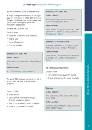 Cite them right: the essential referencing guide


12.3 UK Statutes (Acts of Parliament)             Example: post -1963 Act

A major change in the citation of UK legal        In-text citation:
sources took place in 1963. Before this, an
Act was cited according to the regnal year        The statute (Great Britain. Access to
(i.e. the number of years since the               Justice Act 1999) laid down …
monarch’s accession).                             Reference list:
For pre-1963 statutes use                         Great Britain. Access to Justice Act 1999:
Citation order:                                   Elizabeth II. Chapter 22. (1999) London:
                                                  The Stationery Office.
• Short title of Act and year (in italics)
• Regnal year
• Name of sovereign                               Example: section of an Act
• Chapter number                                  Authority, as defined in s.10(4)(6) of the
                                                  Act (Great Britain. Children Act 2004) ...

                                                  Reference list:
Example: pre -1963 Act
                                                  Great Britain. Children Act 2004: Elizabeth
In-text citation:                                 II. Chapter 31. London: The Stationery
                                                  Office.
With the Act of Supremacy 1534 (26 Hen.8,
c.1) …




                                                                                                Harvard referencing style
Reference list:                                   12.4 Statutory Instruments
Act of Supremacy 1534 (26 Hen.8, c.1)             Citation order:
                                                  • Name/title including year (in italics)
                                                  • SI year and number (in round brackets)
For post-1963 statutes use the short title of
an Act, with the year in which it was
enacted.

                                                  Example
Citation Order:                                   In-text citation:
• Great Britain
                                                  The Terrorism (United Nations Measures)
• Name of Act: Name of sovereign.                 Order 2001 …
  Chapter number (in italics)
                                                  Reference list:
• Year of publication (in round brackets)
• Place of publication: Publisher                 Terrorism (United Nations Measures) Order
                                                  2001 (SI 2001/3365).




                                                                                                         45
 