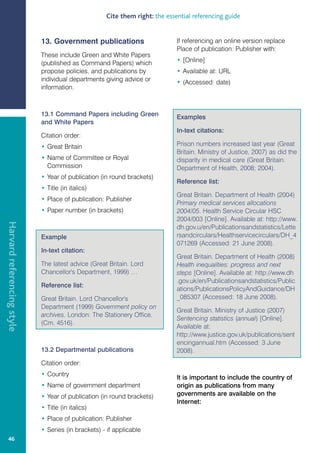 Cite them right: the essential referencing guide


                            13. Government publications                      If referencing an online version replace
                                                                             Place of publication: Publisher with:
                            These include Green and White Papers
                            (published as Command Papers) which              • [Online]
                            propose policies, and publications by            • Available at: URL
                            individual departments giving advice or          • (Accessed: date)
                            information.



                            13.1 Command Papers including Green              Examples
                            and White Papers
                                                                             In-text citations:
                            Citation order:
                            • Great Britain                                  Prison numbers increased last year (Great
                                                                             Britain. Ministry of Justice, 2007) as did the
                            • Name of Committee or Royal                     disparity in medical care (Great Britain.
                              Commission                                     Department of Health, 2008; 2004).
                            • Year of publication (in round brackets)
                                                                             Reference list:
                            • Title (in italics)
                                                                             Great Britain. Department of Health (2004)
                            • Place of publication: Publisher
                                                                             Primary medical services allocations
                            • Paper number (in brackets)                     2004/05. Health Service Circular HSC
                                                                             2004/003 [Online]. Available at: http://www.
Harvard referencing style




                                                                             dh.gov.u/en/Publicationsandstatistics/Lette
                            Example                                          rsandcirculars/Healthservicecirculars/DH_4
                                                                             071269 (Accessed: 21 June 2008).
                            In-text citation:
                                                                             Great Britain. Department of Health (2008)
                            The latest advice (Great Britain. Lord           Health inequalities: progress and next
                            Chancellor's Department, 1999) …                 steps [Online]. Available at: http://www.dh
                                                                             .gov.uk/en/Publicationsandstatistics/Public
                            Reference list:
                                                                             ations/PublicationsPolicyAndGuidance/DH
                            Great Britain. Lord Chancellor's                 _085307 (Accessed: 18 June 2008).
                            Department (1999) Government policy on
                                                                             Great Britain. Ministry of Justice (2007)
                            archives. London: The Stationery Office.
                                                                             Sentencing statistics (annual) [Online].
                            (Cm. 4516).
                                                                             Available at:
                                                                             http://www.justice.gov.uk/publications/sent
                                                                             encingannual.htm (Accessed: 3 June
                            13.2 Departmental publications                   2008).
                            Citation order:
                            • Country
                                                                             It is important to include the country of
                            • Name of government department                  origin as publications from many
                            • Year of publication (in round brackets)        governments are available on the
                                                                             Internet:
                            • Title (in italics)
                            • Place of publication: Publisher
                            • Series (in brackets) - if applicable
   46
 