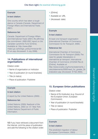 Cite them right: the essential referencing guide


Example                                            • [Online]

In-text citation:                                  • Available at: URL
                                                   • (Accessed: date)
One country which has taken a tough
stance is Canada (Canada. Department of
Foreign Affairs and International Trade,
2001).
                                                   Example
Reference list:
                                                   In-text citation:
Canada. Department of Foreign Affairs
and International Trade (2001) Re-affirming        At least one transport organisation
the commitment: 2000-2001 report on the            (International Chamber of Commerce,
Canadian Landmine Fund [Online].                   Commission for Air Transport, 2000) …
Available at: http://www.dfait-
maeci.gc.ca/foreign_policy/mines/ar-00-            Reference list:
01-en.asp (Accessed: 3 July 2008).                 International Chamber of Commerce,
                                                   Commission for Air Transport (2000) The
                                                   need for greater liberalization in
14. Publications of international                  international air transport. International
organisations                                      Chamber of Commerce (310/504 Rev.3)
                                                   [Online]. Available at:
Citation order:                                    http://www.iccwbo.org/home/statements_r




                                                                                                Harvard referencing style
• Name of organisation or institution              ules/statements/2000/need_for_greater_lib
• Year of publication (in round brackets)          eralization.asp (Accessed: 9 Feb 2005).

• Title (in italics)
• Place of publication: Publisher


                                                   15. European Union publications
Example
                                                   Citation order:
In-text citation:
                                                   • Name of EU Institution (e.g. Council of
A report by the United Nations (2005) …              the European Union, European
                                                     Commission)
Reference list:
                                                   • Year of publication (in round brackets)
United Nations (2005) Yearbook of the
United Nations, 2003 vol. 57. New York:            • Title (in italics)
United Nations Department of Public                • Place of publication: Publisher
Information.




                                                   Example
NB If you have retrieved a document from
the Internet, omit the place of publication        In-text citation:
and add the following to the citation order:
                                                   The predicted migration of labour
                                                   (European Commission, 2003) …
                                                                                                         47
 