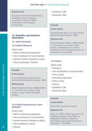 Cite them right: the essential referencing guide


                            Reference list:                                   • Available at: URL

                            European Commission (2003) Making                 • (Accessed: date)
                            globalisation work for everyone.
                            Luxembourg: Office for Official
                            Publications of the European
                            Communities.                                      Example

                                                                              In-text citation:

                                                                              Standards also apply to the use of timber
                            16. Scientific and technical                      (British Standards Institute, 1989) …
                            information
                                                                              Reference list:
                            16.1 British Standards
                                                                              British Standards Institute (1989) BS5268-
                            16.1a British Standards                           7.4: Structural use of timber: ceiling
                                                                              binders. StandardsUK.com [Online].
                            Citation order:                                   Available at: http://www.standardsuk.com/
                            • Name of authorising organisation                (Accessed: 30 June 2008).
                            • Year of publication (in round brackets)
                            • Number and title of standard (in italics)
                                                                              16.2 Patents
                            • Place of publication: Publisher
Harvard referencing style




                                                                              Citation order:
                                                                              • Inventor(s)
                            Example
                                                                              • Year of publication (in round brackets)
                            In-text citation:                                 • Title (in italics)
                            Loft conversions are subject to strict            • Authorising organisation
                            controls (British Standards Institute, 1989).     • Patent number
                            Reference list:                                   • [Online]
                            British Standards Institute (1989) BS5268-        • Available at: URL
                            7.4: Structural use of timber: ceiling            • (Accessed: date)
                            binders. London: British Standards
                            Institute.
                                                                              Example

                                                                              In-text citation:
                            16.1b British Standards from online
                            databases                                         Dear (2007) proposed a solution.

                            Citation order:                                   Reference list:

                            • Name of authorising organisation                Dear, A.G. (2007) Plastic bag carrier. UK
                                                                              Intellectual Property Office Patent no.
                            • Year of publication (in round brackets)
                                                                              GB2439278 [Online]. Available at:
                            • Number and title of standard (in italics)       http://www.ipo.gov.uk/p-find-publication
                            • Title of database (in italics)                  (Accessed: 1 July 2008).
   48                       • [Online]
 