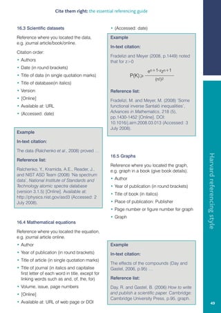 Cite them right: the essential referencing guide


16.3 Scientific datasets                           • (Accessed: date)

Reference where you located the data,              Example
e.g. journal article/book/online.
                                                   In-text citation:
Citation order:
                                                   Fradelizi and Meyer (2008, p.1449) noted
• Authors                                          that for z0
• Date (in round brackets)
                                                                         en+1-zzn+1
• Title of data (in single quotation marks)                   P(K)
                                                                             (n!)2
• Title of database(in italics)
• Version                                          Reference list:
• [Online]                                         Fradelizi, M. and Meyer, M. (2008) ‘Some
• Available at: URL                                functional inverse Santaló inequalities’,
• (Accessed: date)                                 Advances in Mathematics, 218 (5),
                                                   pp.1430-1452 [Online]. DOI:
                                                   10.1016/j.aim.2008.03.013 (Accessed: 3
                                                   July 2008).
Example

In-text citation:

The data (Ralchenko et al., 2008) proved …




                                                                                                Harvard referencing style
                                                   16.5 Graphs
Reference list:
                                                   Reference where you located the graph,
Ralchenko, Y., Kramida, A.E., Reader, J.,          e.g. graph in a book (give book details).
and NIST ASD Team (2008) ‘Na spectrum
data’, National Institute of Standards and         • Author
Technology atomic spectra database                 • Year of publication (in round brackets)
(version 3.1.5) [Online]. Available at:
                                                   • Title of book (in italics)
http://physics.nist.gov/asd3 (Accessed: 2
July 2008).                                        • Place of publication: Publisher
                                                   • Page number or figure number for graph
                                                   • Graph
16.4 Mathematical equations

Reference where you located the equation,
e.g. journal article online.
• Author                                           Example
• Year of publication (in round brackets)          In-text citation:
• Title of article (in single quotation marks)
                                                   The effects of the compounds (Day and
• Title of journal (in italics and capitalise      Gastel, 2006, p.95) …
  first letter of each word in title, except for
  linking words such as and, of, the, for)         Reference list:
• Volume, issue, page numbers                      Day, R. and Gastel, B. (2006) How to write
• [Online]                                         and publish a scientific paper. Cambridge:
                                                   Cambridge University Press, p.95, graph.
• Available at: URL of web page or DOI                                                                   49
 