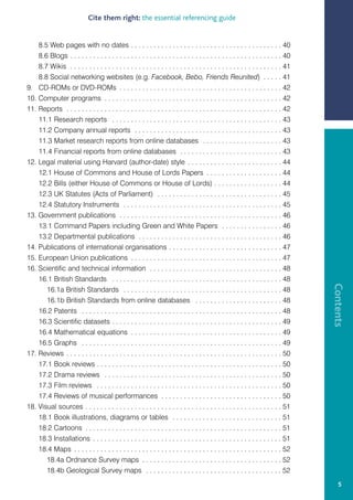 Cite them right: the essential referencing guide


    8.5 Web pages with no dates . . . . . . . . . . . . . . . . . . . . . . . . . . . . . . . . . . . . . . . . 40
    8.6 Blogs . . . . . . . . . . . . . . . . . . . . . . . . . . . . . . . . . . . . . . . . . . . . . . . . . . . . . . . . 40
    8.7 Wikis . . . . . . . . . . . . . . . . . . . . . . . . . . . . . . . . . . . . . . . . . . . . . . . . . . . . . . . . 41
    8.8 Social networking websites (e.g. Facebook, Bebo, Friends Reunited) . . . . . 41
9. CD-ROMs or DVD-ROMs . . . . . . . . . . . . . . . . . . . . . . . . . . . . . . . . . . . . . . . . . . . 42
10. Computer programs . . . . . . . . . . . . . . . . . . . . . . . . . . . . . . . . . . . . . . . . . . . . . . . 42
11. Reports . . . . . . . . . . . . . . . . . . . . . . . . . . . . . . . . . . . . . . . . . . . . . . . . . . . . . . . . . 42
    11.1 Research reports . . . . . . . . . . . . . . . . . . . . . . . . . . . . . . . . . . . . . . . . . . . . . 43
    11.2 Company annual reports . . . . . . . . . . . . . . . . . . . . . . . . . . . . . . . . . . . . . . . 43
    11.3 Market research reports from online databases . . . . . . . . . . . . . . . . . . . . . 43
    11.4 Financial reports from online databases . . . . . . . . . . . . . . . . . . . . . . . . . . . 43
12. Legal material using Harvard (author-date) style . . . . . . . . . . . . . . . . . . . . . . . . . 44
    12.1 House of Commons and House of Lords Papers . . . . . . . . . . . . . . . . . . . . 44
    12.2 Bills (either House of Commons or House of Lords) . . . . . . . . . . . . . . . . . . 44
    12.3 UK Statutes (Acts of Parliament) . . . . . . . . . . . . . . . . . . . . . . . . . . . . . . . . . 45
    12.4 Statutory Instruments . . . . . . . . . . . . . . . . . . . . . . . . . . . . . . . . . . . . . . . . . . 45
13. Government publications . . . . . . . . . . . . . . . . . . . . . . . . . . . . . . . . . . . . . . . . . . . 46
    13.1 Command Papers including Green and White Papers . . . . . . . . . . . . . . . . 46
    13.2 Departmental publications . . . . . . . . . . . . . . . . . . . . . . . . . . . . . . . . . . . . . . 46
14. Publications of international organisations . . . . . . . . . . . . . . . . . . . . . . . . . . . . . . 47
15. European Union publications . . . . . . . . . . . . . . . . . . . . . . . . . . . . . . . . . . . . . . . . 47
16. Scientific and technical information . . . . . . . . . . . . . . . . . . . . . . . . . . . . . . . . . . . 48
    16.1 British Standards . . . . . . . . . . . . . . . . . . . . . . . . . . . . . . . . . . . . . . . . . . . . . 48




                                                                                                                                   Contents
       16.1a British Standards . . . . . . . . . . . . . . . . . . . . . . . . . . . . . . . . . . . . . . . . . . 48
       16.1b British Standards from online databases . . . . . . . . . . . . . . . . . . . . . . . 48
    16.2 Patents . . . . . . . . . . . . . . . . . . . . . . . . . . . . . . . . . . . . . . . . . . . . . . . . . . . . . 48
    16.3 Scientific datasets . . . . . . . . . . . . . . . . . . . . . . . . . . . . . . . . . . . . . . . . . . . . . 49
    16.4 Mathematical equations . . . . . . . . . . . . . . . . . . . . . . . . . . . . . . . . . . . . . . . . 49
    16.5 Graphs . . . . . . . . . . . . . . . . . . . . . . . . . . . . . . . . . . . . . . . . . . . . . . . . . . . . . 49
17. Reviews . . . . . . . . . . . . . . . . . . . . . . . . . . . . . . . . . . . . . . . . . . . . . . . . . . . . . . . . . 50
    17.1 Book reviews . . . . . . . . . . . . . . . . . . . . . . . . . . . . . . . . . . . . . . . . . . . . . . . . . 50
    17.2 Drama reviews . . . . . . . . . . . . . . . . . . . . . . . . . . . . . . . . . . . . . . . . . . . . . . . 50
    17.3 Film reviews . . . . . . . . . . . . . . . . . . . . . . . . . . . . . . . . . . . . . . . . . . . . . . . . . 50
    17.4 Reviews of musical performances . . . . . . . . . . . . . . . . . . . . . . . . . . . . . . . . 50
18. Visual sources . . . . . . . . . . . . . . . . . . . . . . . . . . . . . . . . . . . . . . . . . . . . . . . . . . . . 51
    18.1 Book illustrations, diagrams or tables . . . . . . . . . . . . . . . . . . . . . . . . . . . . . 51
    18.2 Cartoons . . . . . . . . . . . . . . . . . . . . . . . . . . . . . . . . . . . . . . . . . . . . . . . . . . . . 51
    18.3 Installations . . . . . . . . . . . . . . . . . . . . . . . . . . . . . . . . . . . . . . . . . . . . . . . . . . 51
    18.4 Maps . . . . . . . . . . . . . . . . . . . . . . . . . . . . . . . . . . . . . . . . . . . . . . . . . . . . . . . 52
       18.4a Ordnance Survey maps . . . . . . . . . . . . . . . . . . . . . . . . . . . . . . . . . . . . . 52
       18.4b Geological Survey maps . . . . . . . . . . . . . . . . . . . . . . . . . . . . . . . . . . . . 52
                                                                                                                                       5
 