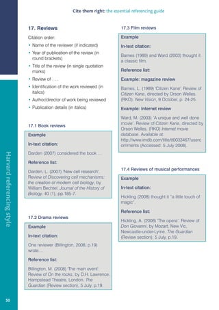 Cite them right: the essential referencing guide


                            17. Reviews                                        17.3 Film reviews

                            Citation order:                                    Example
                            • Name of the reviewer (if indicated)              In-text citation:
                            • Year of publication of the review (in
                                                                               Barnes (1989) and Ward (2003) thought it
                              round brackets)
                                                                               a classic film.
                            • Title of the review (in single quotation
                              marks)                                           Reference list:

                            • Review of . . .                                  Example: magazine review
                            • Identification of the work reviewed (in          Barnes, L. (1989) 'Citizen Kane'. Review of
                              italics)                                         Citizen Kane, directed by Orson Welles.
                            • Author/director of work being reviewed           (RKO). New Vision, 9 October, p. 24-25.
                            • Publication details (in italics)                 Example: Internet review

                                                                               Ward, M. (2003) ‘A unique and well done
                                                                               movie’. Review of Citizen Kane, directed by
                            17.1 Book reviews
                                                                               Orson Welles. (RKO) Internet movie
                            Example                                            database. Available at:
                                                                               http://www.imdb.com/title/tt0033467/userc
                            In-text citation:                                  omments (Accessed: 5 July 2008).
Harvard referencing style




                            Darden (2007) considered the book …

                            Reference list:
                                                                               17.4 Reviews of musical performances
                            Darden, L. (2007) 'New cell research'.
                            Review of Discovering cell mechanisms:             Example
                            the creation of modern cell biology, by
                            William Bechtel. Journal of the History of         In-text citation:
                            Biology, 40 (1), pp.185-7.
                                                                               Hickling (2008) thought it “a little touch of
                                                                               magic”.

                                                                               Reference list:
                            17.2 Drama reviews
                                                                               Hickling, A. (2008) 'The opera’. Review of
                            Example                                            Don Giovanni, by Mozart, New Vic,
                                                                               Newcastle-under-Lyme. The Guardian
                            In-text citation:                                  (Review section), 5 July, p.19.
                            One reviewer (Billington, 2008, p.19)
                            wrote…

                            Reference list:

                            Billington, M. (2008) 'The main event'.
                            Review of On the rocks, by D.H. Lawrence.
                            Hampstead Theatre, London. The
                            Guardian (Review section), 5 July, p.19.


   50
 