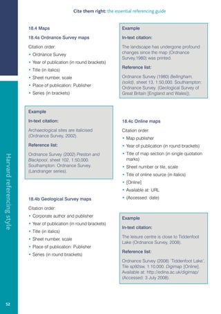Cite them right: the essential referencing guide


                            18.4 Maps                                         Example

                            18.4a Ordnance Survey maps                        In-text citation:

                            Citation order:                                   The landscape has undergone profound
                            • Ordnance Survey                                 changes since the map (Ordnance
                                                                              Survey,1980) was printed.
                            • Year of publication (in round brackets)
                                                                              Reference list:
                            • Title (in italics)
                            • Sheet number, scale                             Ordnance Survey (1980) Bellingham,
                                                                              (solid), sheet 13, 1:50,000. Southampton:
                            • Place of publication: Publisher
                                                                              Ordnance Survey. (Geological Survey of
                            • Series (in brackets)                            Great Britain [England and Wales]).



                            Example

                            In-text citation:                                 18.4c Online maps

                            Archaeological sites are italicised               Citation order:
                            (Ordnance Survey, 2002).
                                                                              • Map publisher
                            Reference list:                                   • Year of publication (in round brackets)
                            Ordnance Survey (2002) Preston and                • Title of map section (in single quotation
Harvard referencing style




                            Blackpool, sheet 102, 1:50,000.                     marks)
                            Southampton: Ordnance Survey.                     • Sheet number or tile, scale
                            (Landranger series).
                                                                              • Title of online source (in italics)
                                                                              • [Online]
                                                                              • Available at: URL

                            18.4b Geological Survey maps                      • (Accessed: date)

                            Citation order:
                            • Corporate author and publisher                  Example
                            • Year of publication (in round brackets)
                                                                              In-text citation:
                            • Title (in italics)
                                                                              The leisure centre is close to Tiddenfoot
                            • Sheet number, scale
                                                                              Lake (Ordnance Survey, 2008).
                            • Place of publication: Publisher
                                                                              Reference list:
                            • Series (in round brackets)
                                                                              Ordnance Survey (2008) ‘Tiddenfoot Lake’,
                                                                              Tile sp92sw, 1:10,000. Digimap [Online].
                                                                              Available at: http://edina.ac.uk/digimap/
                                                                              (Accessed: 3 July 2008).




   52
 