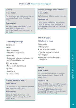 Cite them right: the essential referencing guide


Example                                             Example: painting in online collection

In-text citation:                                   In-text citation:

The dock layout and road network can be             Dali’s Madonna (1958) is seated in an ear.
seen using Google Maps (Tele Atlas,
2008).                                              Reference list:

Reference list:                                     Dali, S. (1958) Madonna [Oil on canvas]
                                                    Oxford art online [Online]. Available at:
Tele Atlas (2008) ‘Cardiff Bay’, Google             http://www.oxfordartonline.com (Accessed:
Maps [Online]. Available at:                        9 July 2008).
http://maps.google.co.uk (Accessed: 5
July 2008).


                                                    18.6 Photographs

18.5 Paintings/drawings                             18.6a Prints or slides

Citation order:                                     Citation order:

• Artist                                            • Photographer

• Date (if available)                               • Year (in round brackets)

• Title of the work (in italics)                    • Title of photograph (in italics)




                                                                                                 Harvard referencing style
• [Medium]                                          • [Photograph]

• Institution or collection that houses the         • Place of publication: Publisher
  work, followed by the city                          (if available)

OR if seen online:
• Name of collection (in italics)
                                                    Example
• [Online]
• Available at:                                     In-text citation:

• (Accessed: date)                                  The seasonal and architectural changes
                                                    were captured on film (Thomas, 2003;
                                                    Bailey, 1996).
Example: painting in gallery                        Reference list:
In-text citation:                                   Bailey, P (1996) Snow scene [Photograph].
                                                             .
The triumph of St Augustine was one of the          Sunderland: Centre for Visual Effects.
finest works by Coello (1664).                      Thomas, T. (2003) Redevelopment in
Reference list:                                     Newcastle [Photograph]. Newcastle upon
                                                    Tyne:Then  Now Publishing.
Coello, C. (1664) The triumph of St.
Augustine [Oil on canvas]. Museo del
Prado, Madrid.


                                                                                                          53
 