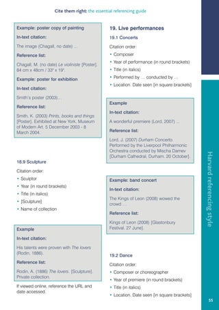 Cite them right: the essential referencing guide


Example: poster copy of painting                   19. Live performances
In-text citation:                                  19.1 Concerts
The image (Chagall, no date) ...                   Citation order:
Reference list:                                    • Composer
                                                   • Year of performance (in round brackets)
Chagall, M. (no date) Le violiniste [Poster].
84 cm x 48cm / 33'' x 19''.                        • Title (in italics)

Example: poster for exhibition                     • Performed by … conducted by …
                                                   • Location. Date seen [in square brackets]
In-text citation:

Smith’s poster (2003)…
                                                   Example
Reference list:
                                                   In-text citation:
Smith, K. (2003) Prints, books and things
[Poster]. Exhibited at New York, Museum            A wonderful premiere (Lord, 2007) ...
of Modern Art. 5 December 2003 - 8
March 2004.                                        Reference list:

                                                   Lord, J. (2007) Durham Concerto.
                                                   Performed by the Liverpool Philharmonic
                                                   Orchestra conducted by Mischa Damev




                                                                                                Harvard referencing style
                                                   [Durham Cathedral, Durham. 20 October].
18.9 Sculpture

Citation order:
• Sculptor                                         Example: band concert
• Year (in round brackets)
                                                   In-text citation:
• Title (in italics)
                                                   The Kings of Leon (2008) wowed the
• [Sculpture]
                                                   crowd …
• Name of collection
                                                   Reference list:

                                                   Kings of Leon (2008) [Glastonbury
Example                                            Festival. 27 June].

In-text citation:

His talents were proven with The lovers
(Rodin, 1886).
                                                   19.2 Dance
Reference list:
                                                   Citation order:
Rodin, A. (1886) The lovers. [Sculpture].          • Composer or choreographer
Private collection.
                                                   • Year of premiere (in round brackets)
If viewed online, reference the URL and            • Title (in italics)
date accessed.
                                                   • Location. Date seen [in square brackets]
                                                                                                         55
 