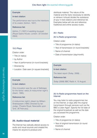Cite them right: the essential referencing guide


                            Example                                         distribute material. The nature of the
                                                                            material and the facts necessary to identify
                            In-text citation:                               or retrieve it should dictate the substance
                            The performance was true to the intentions      of your in-text citations and reference list.
                            of its creator (Ashton, 1937).                  Examples below will cite and reference
                                                                            traditional and online access routes.
                            Reference list:

                            Ashton, F. (1937) A wedding bouquet.
                            [Royal Opera House, London. 22 October          20.1 Radio
                            2004].                                          20.1a Radio programmes

                                                                            Citation order:
                                                                            • Title of programme (in italics)

                            19.3 Plays                                      • Year of transmission (in round brackets)
                                                                            • Name of channel
                            Citation order:
                                                                            • Date of transmission (day/month)
                            • Title (in italics)
                            • by Author
                            • Year of performance (in round brackets)
                            • Directed by                                   Example
Harvard referencing style




                            • Location. Date seen [in square brackets]      In-text citation:

                                                                            The latest report (Today, 2008) …

                                                                            Reference list:
                            Example
                                                                            Today (2008) BBC Radio 4, 15 August.
                            In-text citation:

                            One innovation was the use of Sellotape
                            for the fairies’ webs (A midsummer night’s
                            dream, 1995).                                   20.1b Radio programmes heard on the
                            Reference list:                                 Internet

                            A midsummer night’s dream by William            You may listen to radio programmes live
                            Shakespeare (1995) Directed by Ian              on the Internet, or days after the original
                            Judge. [Theatre Royal, Newcastle upon           transmission through services such as the
                            Tyne. 26 February].                             BBC’s Listen Again. Specify the full date of
                                                                            the original broadcast as well as the date
                                                                            you accessed the programme.

                                                                            Citation order:

                            20. Audio-visual material                       • Title of programme (in italics)
                                                                            • Year of original transmission (in round
                            The Internet has radically altered access to      brackets)
                            audio and visual sources and created the
                            means for anyone to produce and                 • Name of channel

   56
 