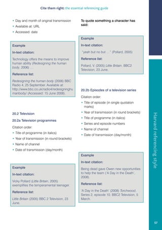 Cite them right: the essential referencing guide


• Day and month of original transmission          To quote something a character has
• Available at: URL                               said:

• Accessed: date
                                                  Example

Example                                           In-text citation:

In-text citation:                                  “yeah but no but …” (Pollard, 2005)

Technology offers the means to improve            Reference list:
human ability (Redesigning the human
                                                  Pollard, V. (2005) Little Britain. BBC2
body, 2006) …
                                                  Television, 23 June.
Reference list:

Redesigning the human body (2006) BBC
Radio 4, 25 September. Available at:
http://www.bbc.co.uk/radio4/redesigninghu         20.2b Episodes of a television series
manbody/ (Accessed: 15 June 2008).
                                                  Citation order:
                                                  • Title of episode (in single quotation
                                                    marks)
                                                  • Year of transmission (in round brackets)




                                                                                               Harvard referencing style
20.2 Television
                                                  • Title of programme (in italics)
20.2a Television programmes
                                                  • Series and episode numbers
Citation order:
                                                  • Name of channel
• Title of programme (in italics)
                                                  • Date of transmission (day/month)
• Year of transmission (in round brackets)
• Name of channel
• Date of transmission (day/month)
                                                  Example

                                                  In-text citation:
Example                                           Being dead gave Owen new opportunities
In-text citation:                                 to help the team (‘A Day in the Death’,
                                                  2008).
Vicky Pollard (Little Britain, 2005)
exemplifies the temperamental teenager.           Reference list:

Reference list:                                   ‘A Day in the Death’ (2008) Torchwood,
                                                  Series 2, episode 10. BBC2 Television, 5
Little Britain (2005) BBC 2 Television, 23        March.
June.




                                                                                                        57
 
