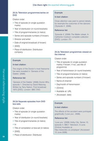 Cite them right: the essential referencing guide


                            20.2c Television programmes/series on             Example
                            DVD
                                                                              In-text citation:
                            Citation order:
                                                                              Close attention was paid to period details,
                            • Title of episode (in single quotation           for example the costumes of the dancers
                              marks)                                          (‘Episode 4’, 2006).
                            • Year of distribution (in round brackets)
                                                                              Reference list:
                            • Title of programme/series (in italics)
                                                                              ‘Episode 4’ (2006) The Mallen streak. In
                            • Series and episode numbers (if known)
                                                                              Catherine Cookson complete collection
                            • Director and writer                             [DVD]. London: ITV.
                            • Date of original broadcast (if known)
                            • [DVD]
                            • Place of distribution: Distribution
                              company                                         20.2e Television programmes viewed on
                                                                              the Internet

                                                                              Citation order:
                            Example
                                                                              • Title of episode (in single quotation
                            In-text citation:                                   marks) if known; if not, use title of
                                                                                programme
                            The origins of the Doctor’s most fearsome
Harvard referencing style




                            foe were revealed in ‘Genesis of the              • Year of transmission (in round brackets)
                            Daleks’ (2006).                                   • Title of programme/series (in italics)
                            Reference list:                                   • Series and episode numbers (if known)
                                                                              • Name of channel
                            ‘Genesis of the Daleks’ (2006) Doctor Who,
                            episode 1. Directed by David Maloney.             • Day/month of transmission
                            Written by Terry Nation. First broadcast          • [Online]
                            1975 [DVD]. London: BBC DVD.
                                                                              • Available at: URL
                                                                              • (Accessed: date)


                            20.2d Separate episodes from DVD
                            box-sets                                          Example

                            Citation order:                                   In-text citation:

                            • Title of episode (in single quotation           The effects of the accident were portrayed
                              marks)                                          graphically (‘Love you’, 2008).
                            • Year of distribution (in round brackets)        Reference list:
                            • Title of programme/series (in italics)
                                                                              ‘Love you’ (2008) Holby City, Series 10,
                            • In                                              episode 4, BBC1 Television, 9 June.
                            • Title of compilation or box-set (in italics)    [Online] Available at:
                                                                              http://www.bbc.co.uk/iplayer/ (Accessed:
                            • [DVD]                                           15 June 2008).
                            • Place of distribution: Distributor
   58
 