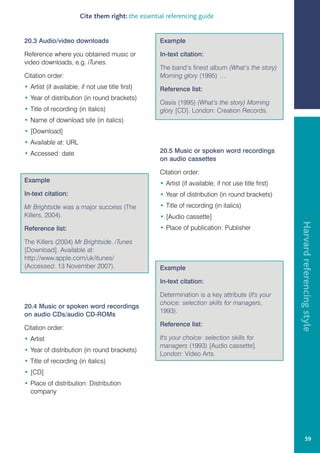 Cite them right: the essential referencing guide


20.3 Audio/video downloads                          Example

Reference where you obtained music or               In-text citation:
video downloads, e.g. iTunes.
                                                    The band’s finest album (What’s the story)
Citation order:                                     Morning glory (1995) …
• Artist (if available; if not use title first)     Reference list:
• Year of distribution (in round brackets)
                                                    Oasis (1995) (What’s the story) Morning
• Title of recording (in italics)                   glory [CD]. London: Creation Records.
• Name of download site (in italics)
• [Download]
• Available at: URL
• Accessed: date                                    20.5 Music or spoken word recordings
                                                    on audio cassettes

                                                    Citation order:
Example                                             • Artist (if available; if not use title first)
In-text citation:                                   • Year of distribution (in round brackets)
Mr Brightside was a major success (The              • Title of recording (in italics)
Killers, 2004).                                     • [Audio cassette]




                                                                                                      Harvard referencing style
Reference list:                                     • Place of publication: Publisher

The Killers (2004) Mr Brightside. iTunes
[Download]. Available at:
http://www.apple.com/uk/itunes/
(Accessed: 13 November 2007).                       Example

                                                    In-text citation:

                                                    Determination is a key attribute (It's your
                                                    choice: selection skills for managers,
20.4 Music or spoken word recordings
                                                    1993).
on audio CDs/audio CD-ROMs
                                                    Reference list:
Citation order:
• Artist                                            It's your choice: selection skills for
                                                    managers (1993) [Audio cassette].
• Year of distribution (in round brackets)
                                                    London: Video Arts.
• Title of recording (in italics)
• [CD]
• Place of distribution: Distribution
  company




                                                                                                               59
 