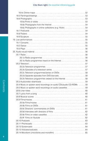 Cite them right: the essential referencing guide


                  18.4c Online maps . . . . . . . . . . . . . . . . . . . . . . . . . . . . . . . . . . . . . . . . . . . . . . 52
               18.5 Paintings/drawings . . . . . . . . . . . . . . . . . . . . . . . . . . . . . . . . . . . . . . . . . . . . 53
               18.6 Photographs . . . . . . . . . . . . . . . . . . . . . . . . . . . . . . . . . . . . . . . . . . . . . . . . . 53
                   18.6a Prints or slides . . . . . . . . . . . . . . . . . . . . . . . . . . . . . . . . . . . . . . . . . . . 53
                   18.6b Photographs from the Internet . . . . . . . . . . . . . . . . . . . . . . . . . . . . . . . 54
                   18.6c Photographs in online collections (e.g. Flickr) . . . . . . . . . . . . . . . . . . . 54
               18.7 Postcards . . . . . . . . . . . . . . . . . . . . . . . . . . . . . . . . . . . . . . . . . . . . . . . . . . . 54
               18.8 Posters . . . . . . . . . . . . . . . . . . . . . . . . . . . . . . . . . . . . . . . . . . . . . . . . . . . . . 54
               18.9 Sculpture . . . . . . . . . . . . . . . . . . . . . . . . . . . . . . . . . . . . . . . . . . . . . . . . . . . . 55
           19. Live performances . . . . . . . . . . . . . . . . . . . . . . . . . . . . . . . . . . . . . . . . . . . . . . . . 55
               19.1 Concerts . . . . . . . . . . . . . . . . . . . . . . . . . . . . . . . . . . . . . . . . . . . . . . . . . . . . 55
               19.2 Dance . . . . . . . . . . . . . . . . . . . . . . . . . . . . . . . . . . . . . . . . . . . . . . . . . . . . . . 55
               19.3 Plays . . . . . . . . . . . . . . . . . . . . . . . . . . . . . . . . . . . . . . . . . . . . . . . . . . . . . . . 56
           20. Audio-visual material . . . . . . . . . . . . . . . . . . . . . . . . . . . . . . . . . . . . . . . . . . . . . . . 56
               20.1 Radio . . . . . . . . . . . . . . . . . . . . . . . . . . . . . . . . . . . . . . . . . . . . . . . . . . . . . . . 56
                   20.1a Radio programmes . . . . . . . . . . . . . . . . . . . . . . . . . . . . . . . . . . . . . . . 56
                   20.1b Radio programmes heard on the Internet . . . . . . . . . . . . . . . . . . . . . . 56
               20.2 Television . . . . . . . . . . . . . . . . . . . . . . . . . . . . . . . . . . . . . . . . . . . . . . . . . . . . 57
                   20.2a Television programmes . . . . . . . . . . . . . . . . . . . . . . . . . . . . . . . . . . . . 57
                   20.2b Episodes of a television series . . . . . . . . . . . . . . . . . . . . . . . . . . . . . . 57
                   20.2c Television programmes/series on DVDs . . . . . . . . . . . . . . . . . . . . . . . 58
                   20.2d Separate episodes from DVD box-sets . . . . . . . . . . . . . . . . . . . . . . . . 58
                   20.2e Television programmes viewed on the Internet . . . . . . . . . . . . . . . . . . 58
Contents




               20.3 Audio/video downloads . . . . . . . . . . . . . . . . . . . . . . . . . . . . . . . . . . . . . . . . 59
               20.4 Music or spoken word recordings on audio CDs/audio CD-ROMs . . . . . . 59
               20.5 Music or spoken word recordings on audio cassettes . . . . . . . . . . . . . . . . 59
               20.6 Liner notes . . . . . . . . . . . . . . . . . . . . . . . . . . . . . . . . . . . . . . . . . . . . . . . . . . 60
               20.7 Lyrics from a song . . . . . . . . . . . . . . . . . . . . . . . . . . . . . . . . . . . . . . . . . . . . 60
               20.8 Musical scores . . . . . . . . . . . . . . . . . . . . . . . . . . . . . . . . . . . . . . . . . . . . . . . 60
               20.9 Films/movies . . . . . . . . . . . . . . . . . . . . . . . . . . . . . . . . . . . . . . . . . . . . . . . . . 61
                   20.9a Films/movies . . . . . . . . . . . . . . . . . . . . . . . . . . . . . . . . . . . . . . . . . . . . 61
                   20.9b Films on DVDs . . . . . . . . . . . . . . . . . . . . . . . . . . . . . . . . . . . . . . . . . . . 61
                   20.9c Directors’ commentaries on DVDs . . . . . . . . . . . . . . . . . . . . . . . . . . . 61
                   20.9d Interviews with directors of films . . . . . . . . . . . . . . . . . . . . . . . . . . . . . 62
                   20.9e Films on video cassettes . . . . . . . . . . . . . . . . . . . . . . . . . . . . . . . . . . . 62
                   20.9f Films on Youtube . . . . . . . . . . . . . . . . . . . . . . . . . . . . . . . . . . . . . . . . . 62
               20.10 Podcasts . . . . . . . . . . . . . . . . . . . . . . . . . . . . . . . . . . . . . . . . . . . . . . . . . . . 63
               20.11 Phonecasts . . . . . . . . . . . . . . . . . . . . . . . . . . . . . . . . . . . . . . . . . . . . . . . . . 63
               20.12 Screencasts . . . . . . . . . . . . . . . . . . . . . . . . . . . . . . . . . . . . . . . . . . . . . . . . 64
               20.13 Vidcasts/vodcasts . . . . . . . . . . . . . . . . . . . . . . . . . . . . . . . . . . . . . . . . . . . . 64
               20.14 Microform (microfiche and microfilm) . . . . . . . . . . . . . . . . . . . . . . . . . . . . 65
  6
 