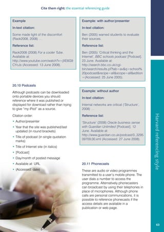 Cite them right: the essential referencing guide


Example                                            Example: with author/presenter

In-text citation:                                  In-text citation:

Some made light of the discomfort                  Ben (2005) warned students to evaluate
(Raok2008, 2008) …                                 their sources.

Reference list:                                    Reference list:

Raok2008 (2008) For a cooler Tube.                 Ben (2005) ‘Critical thinking and the
Available at:                                      Internet’, BBC schools podcast [Podcast].
http://www.youtube.com/watch?v=jXE6G9              23 June. Available at:
CYcJs (Accessed: 13 June 2008).                    http://search.bbc.co.uk/cgi-
                                                   bin/search/results.pl?tab=avq=school%
                                                   20podcastrecipe=allscope=alledition
                                                   =(Accessed: 25 June 2005).

20.10 Podcasts

Although podcasts can be downloaded                Example: without author
onto portable devices you should                   In-text citation:
reference where it was published or
displayed for download rather than trying          Internal networks are critical (‘Structure’,
to give “my iPod” as a source.                     2008) …




                                                                                                  Harvard referencing style
Citation order:                                    Reference list:
• Author/presenter                                 ‘Structure’ (2008) Oracle business sense
• Year that the site was published/last            with Guardian Unlimited [Podcast]. 12
  updated (in round brackets)                      June. Available at:
                                                   http://www.guardian.co.uk/podcast/0,,3295
• Title of podcast (in single quotation
                                                   09709,00.xml (Accessed: 27 June 2008).
  marks)
• Title of Internet site (in italics)
• [Podcast]
• Day/month of posted message
• Available at: URL                                20.11 Phonecasts
• (Accessed: date)                                 These are audio or video programmes
                                                   transmitted to a user’s mobile phone. The
                                                   user dials a number to access the
                                                   programme. Alternatively phonecasters
                                                   can broadcast by using their telephones in
                                                   place of microphones. Although phone
                                                   calls are personal communications, it is
                                                   possible to reference phonecasts if the
                                                   access details are available in a
                                                   publication or web page.




                                                                                                           63
 