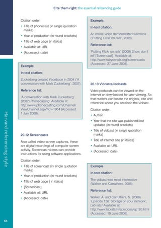 Cite them right: the essential referencing guide


                            Citation order:                                    Example:
                            • Title of phonecast (in single quotation          In-text citation:
                              marks)
                                                                               An online video demonstrated functions
                            • Year of production (in round brackets)
                                                                               (‘Putting Flickr on rails’, 2008).
                            • Title of web page (in italics)
                                                                               Reference list:
                            • Available at: URL
                            • (Accessed: date)                                 ‘Putting Flickr on rails’ (2008) Show, don’t
                                                                               tell [Screencast]. Available at:
                                                                               http://www.rubyonrails.org/screencasts
                                                                               (Accessed: 27 June 2008).
                            Example

                            In-text citation:

                            Zuckerberg created Facebook in 2004 (‘A
                            conversation with Mark Zuckerberg’, 2007).         20.13 Vidcasts/vodcasts
                            Reference list:                                    Video podcasts can be viewed on the
                                                                               Internet or downloaded for later viewing. So
                            ‘A conversation with Mark Zuckerberg’
                                                                               that readers can locate the original, cite and
                            (2007) Phonecasting. Available at:
                                                                               reference where you obtained the vidcast.
                            http://www.phonecasting.com/Channel/
                            ViewChannel.aspx?id=1904 (Accessed:                Citation order:
Harvard referencing style




                            1 July 2008).
                                                                               • Author
                                                                               • Year that the site was published/last
                                                                                 updated (in round brackets)
                                                                               • Title of vidcast (in single quotation
                            20.12 Screencasts                                    marks)

                            Also called video screen captures, these           • Title of Internet site (in italics)
                            are digital recordings of computer screen          • Available at: URL
                            activity. Screencast videos can provide            • (Accessed: date)
                            instructions for using software applications.

                            Citation order:
                            • Title of screencast (in single quotation         Example
                              marks)
                                                                               In-text citation:
                            • Year of production (in round brackets)
                                                                               The vidcast was most informative
                            • Title of web page ( in italics)
                                                                               (Walker and Carruthers, 2008).
                            • [Screencast]
                                                                               Reference list:
                            • Available at: URL
                            • (Accessed: date)                                 Walker, A. and Carruthers, S. (2008)
                                                                               ‘Episode 126: Storage on your network’,
                                                                               Lab rats! Available at:
                                                                               http://www.labrats.tv/episodes/ep126.html
                                                                               (Accessed: 19 June 2008).

   64
 