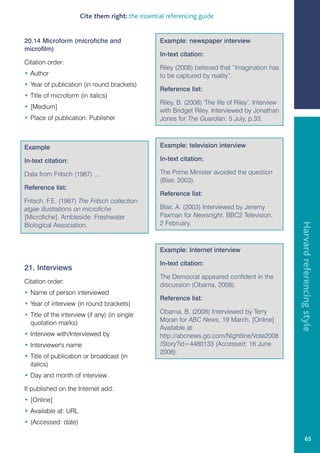 Cite them right: the essential referencing guide


20.14 Microform (microfiche and                   Example: newspaper interview
microfilm)
                                                  In-text citation:
Citation order:
                                                  Riley (2008) believed that “imagination has
• Author                                          to be captured by reality”.
• Year of publication (in round brackets)
                                                  Reference list:
• Title of microform (in italics)
                                                  Riley, B. (2008) 'The life of Riley’. Interview
• [Medium]
                                                  with Bridget Riley. Interviewed by Jonathan
• Place of publication: Publisher                 Jones for The Guardian, 5 July, p.33.



Example                                           Example: television interview

In-text citation:                                 In-text citation:

Data from Fritsch (1987) ...                      The Prime Minister avoided the question
                                                  (Blair, 2003).
Reference list:
                                                  Reference list:
Fritsch, F.E. (1987) The Fritsch collection:
algae illustrations on microfiche                 Blair, A. (2003) Interviewed by Jeremy
[Microfiche]. Ambleside: Freshwater               Paxman for Newsnight, BBC2 Television,
                                                  2 February.




                                                                                                    Harvard referencing style
Biological Association.


                                                  Example: Internet interview

                                                  In-text citation:
21. Interviews
                                                  The Democrat appeared confident in the
Citation order:
                                                  discussion (Obama, 2008).
• Name of person interviewed
                                                  Reference list:
• Year of interview (in round brackets)
• Title of the interview (if any) (in single      Obama, B. (2008) Interviewed by Terry
  quotation marks)                                Moran for ABC News, 19 March. [Online]
                                                  Available at:
• Interview with/Interviewed by                   http://abcnews.go.com/Nightline/Vote2008
• Interviewer's name                              /Story?id=4480133 (Accessed: 16 June
                                                  2008).
• Title of publication or broadcast (in
  italics)
• Day and month of interview

If published on the Internet add:
• [Online]
• Available at: URL
• (Accessed: date)

                                                                                                             65
 
