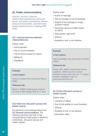 Cite them right: the essential referencing guide


                            22. Public communications                        Citation order:

                            Lectures, seminars, webinars,                    • Author of message
                            videoconferences/electronic discussion           • Year of message (in round brackets)
                            groups and bulletin boards/press releases,       • Subject of the message (in single
                            announcements/leaflets, advertisements/            quotation marks)
                            display boards/minutes of meetings/RSS
                            feeds.                                           • Discussion group or bulletin board
                                                                               (in italics)
                                                                             • Date posted: day/month
                            22.1 Lectures/seminars/webinars/                 • [Online]
                            videoconferences                                 • Available e-mail: e-mail address
                            Citation order:
                            • Author/speaker
                            • Year (in round brackets)                       Example
                            • Title of communication (in italics)
                                                                             In-text citation:
                            • [Medium]
                                                                             Debt cancellation was discussed by Peters
                            • Day/Month                                      (2008) …

                                                                             Reference list:
Harvard referencing style




                                                                             Peters, W.R. (2008) ‘International finance
                            Example
                                                                             questions’, British Business School
                            In-text citation:                                Librarians Group discussion list, 11 August
                                                                             [Online]. Available e-mail: lis-
                            Points of interest from the lecture (Brown,      business@jiscmail.com
                            2008) ...

                            Reference list:

                            Brown,T. (2008) Contemporary furniture.
                            [Lecture to BSc Design Year 4]. 21 April.        22.3 Entire discussion groups or
                                                                             bulletin boards

                                                                             Citation order:
                                                                             • Listname (in italics)
                            22.2 Electronic discussion groups and            • Year of last update (in round brackets)
                            bulletin boards
                                                                             • [Online]
                            For personal e-mail correspondence see           • Available e-mail: e-mail address
                            23. Personal communications. The
                            following examples deal with e-mail              • (Accessed: date)
                            correspondence made public in electronic
                            conferences, discussion groups and
                            bulletin boards.



   66
 